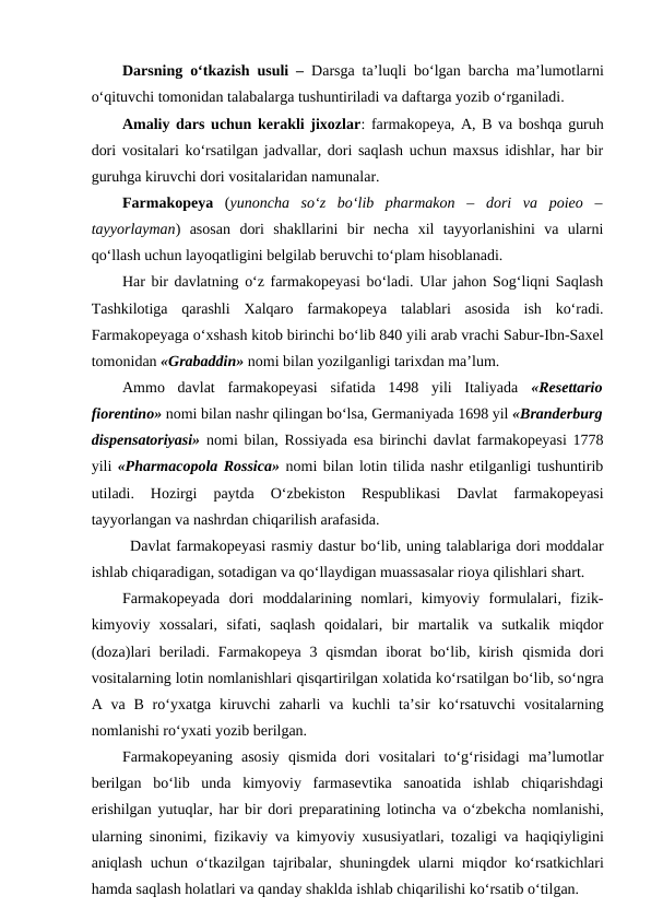 Darsning  o‘tkazish usuli –  Darsga ta’luqli bo‘lgan barcha ma’lumotlarni
o‘qituvchi tomonidan talabalarga tushuntiriladi va daftarga yozib o‘rganiladi.
Amaliy dars uchun kerakli jixozlar: farmakopeya, A, B va boshqa guruh
dori vositalari ko‘rsatilgan jadvallar, dori saqlash uchun maxsus idishlar, har bir
guruhga kiruvchi dori vositalaridan namunalar.
Farmakopeya (yunoncha  so‘z  bo‘lib  pharmakon  –  dori  va  poieo  –
tayyorlayman)  asosan  dori  shakllarini  bir  necha  xil  tayyorlanishini  va  ularni
qo‘llash uchun layoqatligini belgilab beruvchi to‘plam hisoblanadi.
Har bir davlatning o‘z farmakopeyasi bo‘ladi. Ular jahon Sog‘liqni Saqlash
Tashkilotiga  qarashli  Xalqaro  farmakopeya  talablari  asosida  ish  ko‘radi.
Farmakopeyaga o‘xshash kitob birinchi bo‘lib 840 yili arab vrachi Sabur-Ibn-Saxel
tomonidan «Grabaddin» nomi bilan yozilganligi tarixdan ma’lum.
Ammo  davlat  farmakopeyasi  sifatida  1498  yili  Italiyada  «Resettario
fiorentino» nomi bilan nashr qilingan bo‘lsa, Germaniyada 1698 yil «Branderburg
dispensatoriyasi» nomi bilan, Rossiyada esa birinchi davlat farmakopeyasi 1778
yili «Pharmacopola Rossica» nomi bilan lotin tilida nashr etilganligi tushuntirib
utiladi.  Hozirgi  paytda
 O‘zbekiston  Respublikasi  Davlat  farmakopeyasi
tayyorlangan va nashrdan chiqarilish arafasida.
Davlat farmakopeyasi rasmiy dastur bo‘lib, uning talablariga dori moddalar
ishlab chiqaradigan, sotadigan va qo‘llaydigan muassasalar rioya qilishlari shart. 
Farmakopeyada  dori  moddalarining  nomlari,  kimyoviy  formulalari,  fizik-
kimyoviy  xossalari,  sifati,  saqlash  qoidalari,  bir  martalik  va  sutkalik  miqdor
(doza)lari  beriladi.  Farmakopeya  3 qismdan  iborat  bo‘lib, kirish  qismida dori
vositalarning lotin nomlanishlari qisqartirilgan xolatida ko‘rsatilgan bo‘lib, so‘ngra
A va  B  ro‘yxatga kiruvchi  zaharli  va  kuchli  ta’sir  ko‘rsatuvchi  vositalarning
nomlanishi ro‘yxati yozib berilgan.
Farmakopeyaning  asosiy  qismida  dori  vositalari  to‘g‘risidagi  ma’lumotlar
berilgan  bo‘lib  unda  kimyoviy  farmasevtika  sanoatida  ishlab  chiqarishdagi
erishilgan yutuqlar, har bir dori preparatining lotincha va  o‘zbekcha nomlanishi,
ularning sinonimi, fizikaviy va kimyoviy xususiyatlari, tozaligi va haqiqiyligini
aniqlash uchun  o‘tkazilgan tajribalar, shuningdek ularni miqdor ko‘rsatkichlari
hamda saqlash holatlari va qanday shaklda ishlab chiqarilishi ko‘rsatib o‘tilgan.
