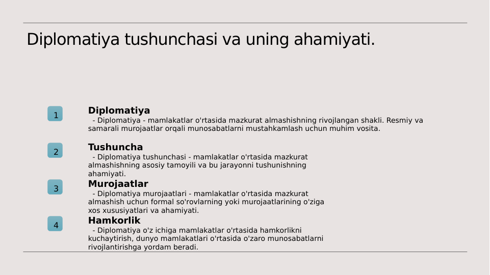 Diplomatiya tushunchasi va uning ahamiyati.
1
Diplomatiya
  - Diplomatiya - mamlakatlar o'rtasida mazkurat almashishning rivojlangan shakli. Resmiy va 
samarali murojaatlar orqali munosabatlarni mustahkamlash uchun muhim vosita.
2
Tushuncha
  - Diplomatiya tushunchasi - mamlakatlar o'rtasida mazkurat 
almashishning asosiy tamoyili va bu jarayonni tushunishning 
ahamiyati.
3
Murojaatlar
  - Diplomatiya murojaatlari - mamlakatlar o'rtasida mazkurat 
almashish uchun formal so'rovlarning yoki murojaatlarining o'ziga 
xos xususiyatlari va ahamiyati.
4
Hamkorlik
  - Diplomatiya o'z ichiga mamlakatlar o'rtasida hamkorlikni 
kuchaytirish, dunyo mamlakatlari o'rtasida o'zaro munosabatlarni 
rivojlantirishga yordam beradi.
