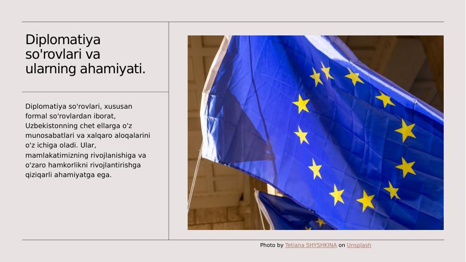 Diplomatiya 
so'rovlari va 
ularning ahamiyati.
Diplomatiya so'rovlari, xususan 
formal so'rovlardan iborat, 
Uzbekistonning chet ellarga o'z 
munosabatlari va xalqaro aloqalarini 
o'z ichiga oladi. Ular, 
mamlakatimizning rivojlanishiga va 
o'zaro hamkorlikni rivojlantirishga 
qiziqarli ahamiyatga ega.
Photo by Tetiana SHYSHKINA on Unsplash

