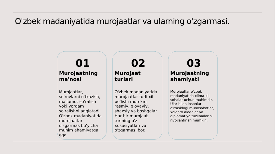 O'zbek madaniyatida murojaatlar va ularning o'zgarmasi.
01
Murojaatning 
ma'nosi
Murojaatlar, 
so'rovlarni o'tkazish, 
ma'lumot so'ralish 
yoki yordam 
so'ralishni anglatadi. 
O'zbek madaniyatida 
murojaatlar 
o'zgarmas bo'yicha 
muhim ahamiyatga 
ega.
02
Murojaat 
turlari
O'zbek madaniyatida 
murojaatlar turli xil 
bo'lishi mumkin: 
rasmiy, g'oyaviy, 
shaxsiy va boshqalar. 
Har bir murojaat 
turining o'z 
xususiyatlari va 
o'zgarmasi bor.
03
Murojaatning 
ahamiyati
Murojaatlar o'zbek 
madaniyatida xilma-xil 
sohalar uchun muhimdir. 
Ular bilan insonlar 
o'rtasidagi munosabatlar, 
xalqaro aloqalar va 
diplomatiya tuzilmalarini 
rivojlantirish mumkin.
