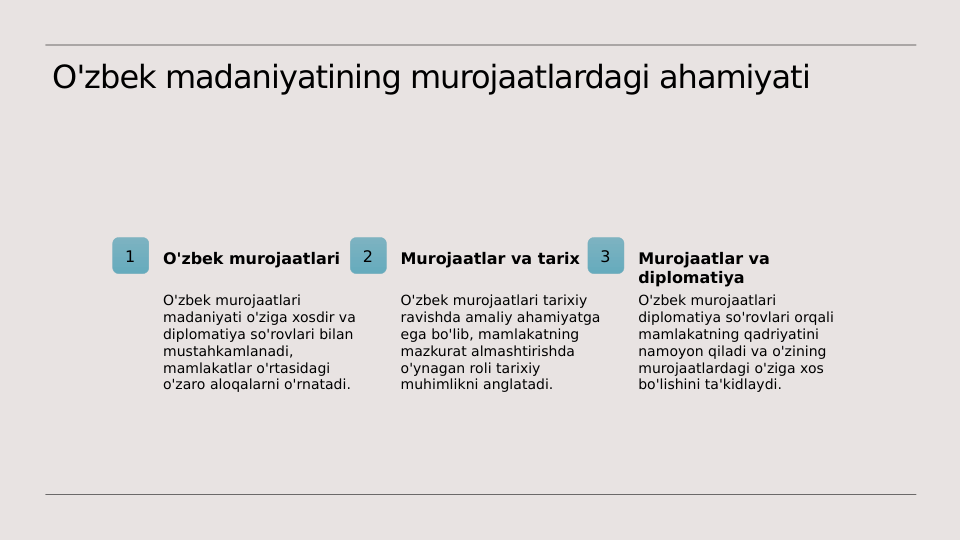 O'zbek madaniyatining murojaatlardagi ahamiyati
1
O'zbek murojaatlari
O'zbek murojaatlari 
madaniyati o'ziga xosdir va 
diplomatiya so'rovlari bilan 
mustahkamlanadi, 
mamlakatlar o'rtasidagi 
o'zaro aloqalarni o'rnatadi.
2
Murojaatlar va tarix
O'zbek murojaatlari tarixiy 
ravishda amaliy ahamiyatga 
ega bo'lib, mamlakatning 
mazkurat almashtirishda 
o'ynagan roli tarixiy 
muhimlikni anglatadi.
3
Murojaatlar va 
diplomatiya
O'zbek murojaatlari 
diplomatiya so'rovlari orqali 
mamlakatning qadriyatini 
namoyon qiladi va o'zining 
murojaatlardagi o'ziga xos 
bo'lishini ta'kidlaydi.

