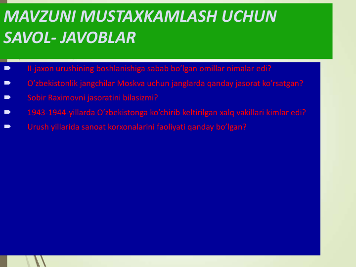 MAVZUNI MUSTAXKAMLASH UCHUN 
SAVOL- JAVOBLAR

II-jaxon urushining boshlanishiga sabab bo’lgan omillar nimalar edi?

O’zbekistonlik jangchilar Moskva uchun janglarda qanday jasorat ko’rsatgan?

Sobir Raximovni jasoratini bilasizmi?

1943-1944-yillarda O’zbekistonga ko’chirib keltirilgan xalq vakillari kimlar edi?

Urush yillarida sanoat korxonalarini faoliyati qanday bo’lgan? 
