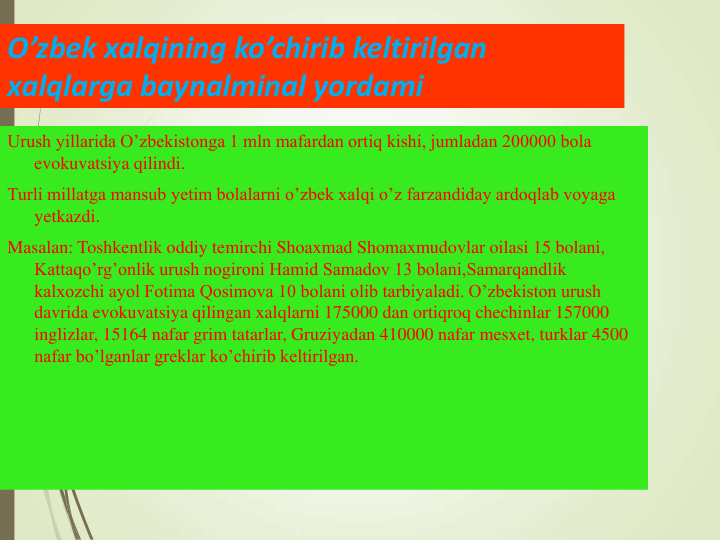 O’zbek xalqining ko’chirib keltirilgan 
xalqlarga baynalminal yordami 
Urush yillarida O’zbekistonga 1 mln mafardan ortiq kishi, jumladan 200000 bola 
evokuvatsiya qilindi.
Turli millatga mansub yetim bolalarni o’zbek xalqi o’z farzandiday ardoqlab voyaga 
yetkazdi.
Masalan: Toshkentlik oddiy temirchi Shoaxmad Shomaxmudovlar oilasi 15 bolani, 
Kattaqo’rg’onlik urush nogironi Hamid Samadov 13 bolani,Samarqandlik 
kalxozchi ayol Fotima Qosimova 10 bolani olib tarbiyaladi. O’zbekiston urush 
davrida evokuvatsiya qilingan xalqlarni 175000 dan ortiqroq chechinlar 157000 
inglizlar, 15164 nafar grim tatarlar, Gruziyadan 410000 nafar mesxet, turklar 4500 
nafar bo’lganlar greklar ko’chirib keltirilgan.
