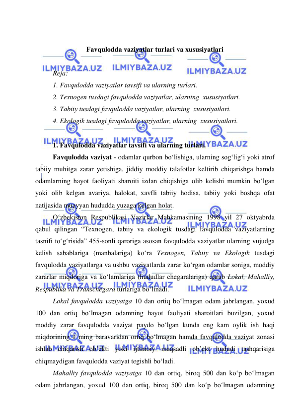  
 
 
 
Favqulodda vaziyatlar turlari va xususiyatlari 
 
Reja: 
1. Favqulodda vaziyatlar tavsifi va ularning turlari. 
2. Texnogen tusdagi favqulodda vaziyatlar, ularning  xususiyatlari.  
3. Tabiiy tusdagi favqulodda vaziyatlar, ularning  xususiyatlari.  
4. Ekologik tusdagi favqulodda vaziyatlar, ularning  xususiyatlari.  
 
1. Favqulodda vaziyatlar tavsifi va ularning turlari. 
Favqulodda vaziyat - odamlar qurbon bo‘lishiga, ularning sog‘lig‘i yoki atrof  
tabiiy muhitga zarar yetishiga, jiddiy moddiy talafotlar keltirib chiqarishga hamda 
odamlarning hayot faoliyati sharoiti izdan chiqishiga olib kelishi mumkin bo‘lgan 
yoki olib kelgan avariya, halokat, xavfli tabiiy hodisa, tabiiy yoki boshqa ofat 
natijasida muayyan hududda yuzaga kelgan holat. 
O‘zbekiston Respublikasi Vazirlar Mahkamasining 1998 yil 27 oktyabrda 
qabul qilingan “Texnogen, tabiiy va ekologik tusdagi favqulodda vaziyatlarning 
tasnifi to‘g‘risida” 455-sonli qaroriga asosan favqulodda vaziyatlar ularning vujudga 
kelish sabablariga (manbalariga) ko‘ra Texnogen, Tabiiy va Ekologik tusdagi 
favqulodda vaziyatlarga va ushbu vaziyatlarda zarar ko‘rgan odamlar soniga, moddiy 
zararlar miqdoriga va ko‘lamlariga (hududlar chegaralariga) qarab Lokal, Mahalliy, 
Respublika va Transchegara turlariga bo‘linadi. 
Lokal favqulodda vaziyatga 10 dan ortiq bo‘lmagan odam jabrlangan, yoxud 
100 dan ortiq bo‘lmagan odamning hayot faoliyati sharoitlari buzilgan, yoxud 
moddiy zarar favqulodda vaziyat paydo bo‘lgan kunda eng kam oylik ish haqi 
miqdorining 1 ming baravaridan ortiq bo‘lmagan hamda favqulodda vaziyat zonasi 
ishlab chiqarish ob’ekti yoki ijtimoiy maqsadli ob’ekt hududi tashqarisiga 
chiqmaydigan favqulodda vaziyat tegishli bo‘ladi. 
Mahalliy favqulodda vaziyatga 10 dan ortiq, biroq 500 dan ko‘p bo‘lmagan 
odam jabrlangan, yoxud 100 dan ortiq, biroq 500 dan ko‘p bo‘lmagan odamning 
