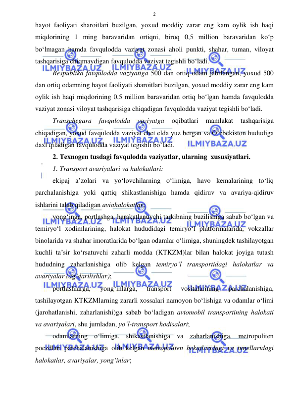  
 
2 
hayot faoliyati sharoitlari buzilgan, yoxud moddiy zarar eng kam oylik ish haqi 
miqdorining 1 ming baravaridan ortiqni, biroq 0,5 million baravaridan ko‘p 
bo‘lmagan hamda favqulodda vaziyat zonasi aholi punkti, shahar, tuman, viloyat 
tashqarisiga chiqmaydigan favqulodda vaziyat tegishli bo‘ladi. 
Respublika favqulodda vaziyatiga 500 dan ortiq odam jabrlangan, yoxud 500 
dan ortiq odamning hayot faoliyati sharoitlari buzilgan, yoxud moddiy zarar eng kam 
oylik ish haqi miqdorining 0,5 million baravaridan ortiq bo‘lgan hamda favqulodda 
vaziyat zonasi viloyat tashqarisiga chiqadigan favqulodda vaziyat tegishli bo‘ladi. 
Transchegara 
favqulodda 
vaziyatga 
oqibatlari 
mamlakat 
tashqarisiga 
chiqadigan, yoxud favqulodda vaziyat chet elda yuz bergan va O‘zbekiston hududiga 
daxl qiladigan favqulodda vaziyat tegishli bo‘ladi. 
2. Texnogen tusdagi favqulodda vaziyatlar, ularning  xususiyatlari.  
1. Transport avariyalari va halokatlari: 
ekipaj a’zolari va yo‘lovchilarning o‘limiga, havo kemalarining to‘liq 
parchalanishiga yoki qattiq shikastlanishiga hamda qidiruv va avariya-qidiruv 
ishlarini talab qiladigan aviahalokatlar;  
yong‘inga, portlashga, harakatlanuvchi tarkibning buzilishiga sabab bo‘lgan va 
temiryo‘l xodimlarining, halokat hududidagi temiryo‘l platformalarida, vokzallar 
binolarida va shahar imoratlarida bo‘lgan odamlar o‘limiga, shuningdek tashilayotgan 
kuchli ta’sir ko‘rsatuvchi zaharli modda (KTKZM)lar bilan halokat joyiga tutash 
hududning zaharlanishiga olib kelgan temiryo‘l transportidagi halokatlar va 
avariyalar (ag‘darilishlar);  
portlashlarga, 
yong‘inlarga, 
transport 
vositalarining 
parchalanishiga, 
tashilayotgan KTKZMlarning zararli xossalari namoyon bo‘lishiga va odamlar o‘limi 
(jarohatlanishi, zaharlanishi)ga sabab bo‘ladigan avtomobil transportining halokati 
va avariyalari, shu jumladan, yo‘l-transport hodisalari;  
odamlarning o‘limiga, shikastlanishiga va zaharlanishiga, metropoliten 
poezdlari parchalanishiga olib kelgan metropoliten bekatlaridagi va tunellaridagi 
halokatlar, avariyalar, yong‘inlar;  
