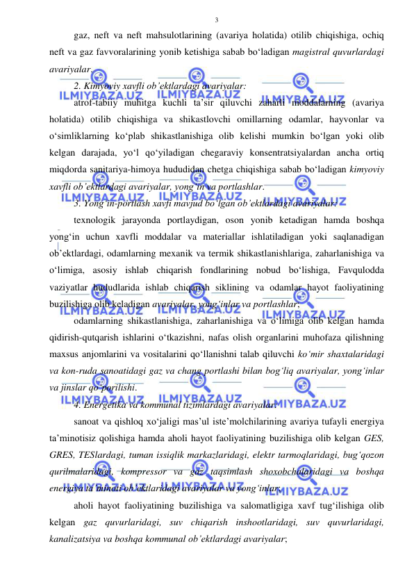  
 
3 
gaz, neft va neft mahsulotlarining (avariya holatida) otilib chiqishiga, ochiq 
neft va gaz favvoralarining yonib ketishiga sabab bo‘ladigan magistral quvurlardagi 
avariyalar. 
2. Kimyoviy xavfli ob’ektlardagi avariyalar: 
atrof-tabiiy muhitga kuchli ta’sir qiluvchi zaharli moddalarning (avariya 
holatida) otilib chiqishiga va shikastlovchi omillarning odamlar, hayvonlar va 
o‘simliklarning ko‘plab shikastlanishiga olib kelishi mumkin bo‘lgan yoki olib 
kelgan darajada, yo‘l qo‘yiladigan chegaraviy konsentratsiyalardan ancha ortiq 
miqdorda sanitariya-himoya hududidan chetga chiqishiga sabab bo‘ladigan kimyoviy 
xavfli ob’ektlardagi avariyalar, yong‘in va portlashlar. 
3. Yong‘in-portlash xavfi mavjud bo‘lgan ob’ektlardagi avariyalar: 
texnologik jarayonda portlaydigan, oson yonib ketadigan hamda boshqa 
yong‘in uchun xavfli moddalar va materiallar ishlatiladigan yoki saqlanadigan 
ob’ektlardagi, odamlarning mexanik va termik shikastlanishlariga, zaharlanishiga va 
o‘limiga, asosiy ishlab chiqarish fondlarining nobud bo‘lishiga, Favqulodda 
vaziyatlar hududlarida ishlab chiqarish siklining va odamlar hayot faoliyatining 
buzilishiga olib keladigan avariyalar, yong‘inlar va portlashlar;  
odamlarning shikastlanishiga, zaharlanishiga va o‘limiga olib kelgan hamda 
qidirish-qutqarish ishlarini o‘tkazishni, nafas olish organlarini muhofaza qilishning 
maxsus anjomlarini va vositalarini qo‘llanishni talab qiluvchi ko‘mir shaxtalaridagi 
va kon-ruda sanoatidagi gaz va chang portlashi bilan bog‘liq avariyalar, yong‘inlar 
va jinslar qo‘porilishi. 
4. Energetika va kommunal tizimlardagi avariyalar: 
sanoat va qishloq xo‘jaligi mas’ul iste’molchilarining avariya tufayli energiya 
ta’minotisiz qolishiga hamda aholi hayot faoliyatining buzilishiga olib kelgan GES, 
GRES, TESlardagi, tuman issiqlik markazlaridagi, elektr tarmoqlaridagi, bug‘qozon 
qurilmalaridagi, kompressor va gaz taqsimlash shoxobchalaridagi va boshqa 
energiya ta’minoti ob’ektlaridagi avariyalar va yong‘inlar;  
aholi hayot faoliyatining buzilishiga va salomatligiga xavf tug‘ilishiga olib 
kelgan gaz quvurlaridagi, suv chiqarish inshootlaridagi, suv quvurlaridagi, 
kanalizatsiya va boshqa kommunal ob’ektlardagi avariyalar;  
