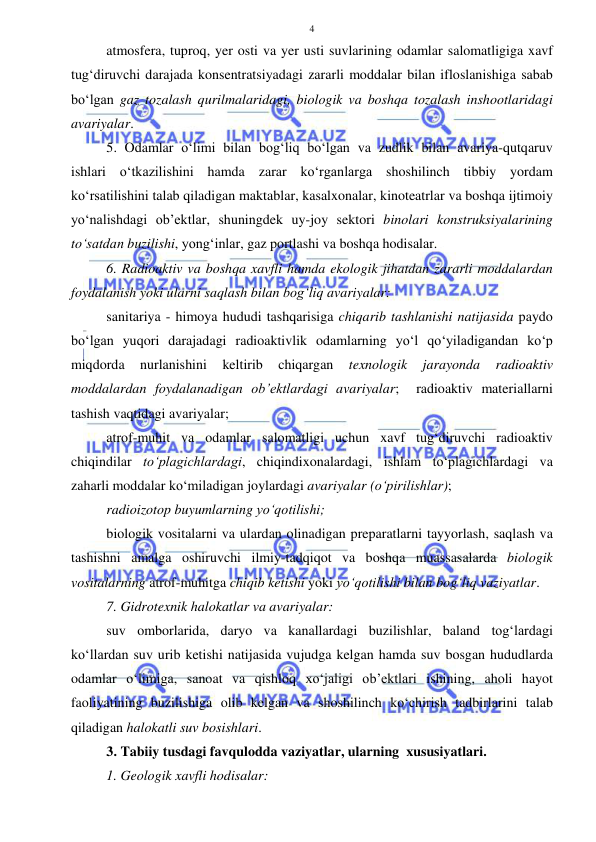  
 
4 
atmosfera, tuproq, yer osti va yer usti suvlarining odamlar salomatligiga xavf 
tug‘diruvchi darajada konsentratsiyadagi zararli moddalar bilan ifloslanishiga sabab 
bo‘lgan gaz tozalash qurilmalaridagi, biologik va boshqa tozalash inshootlaridagi 
avariyalar. 
5. Odamlar o‘limi bilan bog‘liq bo‘lgan va zudlik bilan avariya-qutqaruv 
ishlari o‘tkazilishini hamda zarar ko‘rganlarga shoshilinch tibbiy yordam 
ko‘rsatilishini talab qiladigan maktablar, kasalxonalar, kinoteatrlar va boshqa ijtimoiy 
yo‘nalishdagi ob’ektlar, shuningdek uy-joy sektori binolari konstruksiyalarining 
to‘satdan buzilishi, yong‘inlar, gaz portlashi va boshqa hodisalar. 
6. Radioaktiv va boshqa xavfli hamda ekologik jihatdan zararli moddalardan 
foydalanish yoki ularni saqlash bilan bog‘liq avariyalar: 
sanitariya - himoya hududi tashqarisiga chiqarib tashlanishi natijasida paydo 
bo‘lgan yuqori darajadagi radioaktivlik odamlarning yo‘l qo‘yiladigandan ko‘p 
miqdorda 
nurlanishini 
keltirib 
chiqargan 
texnologik 
jarayonda 
radioaktiv 
moddalardan foydalanadigan ob’ektlardagi avariyalar;  radioaktiv materiallarni 
tashish vaqtidagi avariyalar;  
atrof-muhit va odamlar salomatligi uchun xavf tug‘diruvchi radioaktiv 
chiqindilar to‘plagichlardagi, chiqindixonalardagi, ishlam to‘plagichlardagi va 
zaharli moddalar ko‘miladigan joylardagi avariyalar (o‘pirilishlar);  
radioizotop buyumlarning yo‘qotilishi;  
biologik vositalarni va ulardan olinadigan preparatlarni tayyorlash, saqlash va 
tashishni amalga oshiruvchi ilmiy-tadqiqot va boshqa muassasalarda biologik 
vositalarning atrof-muhitga chiqib ketishi yoki yo‘qotilishi bilan bog‘liq vaziyatlar. 
7. Gidrotexnik halokatlar va avariyalar: 
suv omborlarida, daryo va kanallardagi buzilishlar, baland tog‘lardagi 
ko‘llardan suv urib ketishi natijasida vujudga kelgan hamda suv bosgan hududlarda 
odamlar o‘limiga, sanoat va qishloq xo‘jaligi ob’ektlari ishining, aholi hayot 
faoliyatining buzilishiga olib kelgan va shoshilinch ko‘chirish tadbirlarini talab 
qiladigan halokatli suv bosishlari. 
3. Tabiiy tusdagi favqulodda vaziyatlar, ularning  xususiyatlari.  
1. Geologik xavfli hodisalar: 
