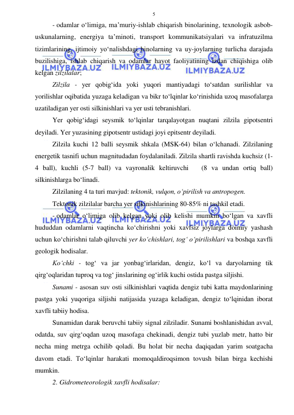  
 
5 
- odamlar o‘limiga, ma’muriy-ishlab chiqarish binolarining, texnologik asbob-
uskunalarning, energiya ta’minoti, transport kommunikatsiyalari va infratuzilma 
tizimlarining, ijtimoiy yo‘nalishdagi binolarning va uy-joylarning turlicha darajada 
buzilishiga, ishlab chiqarish va odamlar hayot faoliyatining izdan chiqishiga olib 
kelgan zilzilalar;  
Zilzila - yer qobig‘ida yoki yuqori mantiyadagi to‘satdan surilishlar va 
yorilishlar oqibatida yuzaga keladigan va bikr to‘lqinlar ko‘rinishida uzoq masofalarga 
uzatiladigan yer osti silkinishlari va yer usti tebranishlari. 
Yer qobig‘idagi seysmik to‘lqinlar tarqalayotgan nuqtani zilzila gipotsentri 
deyiladi. Yer yuzasining gipotsentr ustidagi joyi epitsentr deyiladi. 
Zilzila kuchi 12 balli seysmik shkala (MSK-64) bilan o‘lchanadi. Zilzilaning 
energetik tasnifi uchun magnitudadan foydalaniladi. Zilzila shartli ravishda kuchsiz (1-
4 ball), kuchli (5-7 ball) va vayronalik keltiruvchi   (8 va undan ortiq ball) 
silkinishlarga bo‘linadi. 
Zilzilaning 4 ta turi mavjud: tektonik, vulqon, o‘pirilish va antropogen. 
Tektonik zilzilalar barcha yer silkinishlarining 80-85% ni tashkil etadi. 
- odamlar o‘limiga olib kelgan yoki olib kelishi mumkin bo‘lgan va xavfli 
hududdan odamlarni vaqtincha ko‘chirishni yoki xavfsiz joylarga doimiy yashash 
uchun ko‘chirishni talab qiluvchi yer ko‘chishlari, tog‘ o‘pirilishlari va boshqa xavfli 
geologik hodisalar. 
Ko‘chki - tog‘ va jar yonbag‘irlaridan, dengiz, ko‘l va daryolarning tik 
qirg‘oqlaridan tuproq va tog‘ jinslarining og‘irlik kuchi ostida pastga siljishi. 
Sunami - asosan suv osti silkinishlari vaqtida dengiz tubi katta maydonlarining 
pastga yoki yuqoriga siljishi natijasida yuzaga keladigan, dengiz to‘lqinidan iborat 
xavfli tabiiy hodisa. 
Sunamidan darak beruvchi tabiiy signal zilziladir. Sunami boshlanishidan avval, 
odatda, suv qirg‘oqdan uzoq masofaga chekinadi, dengiz tubi yuzlab metr, hatto bir 
necha ming metrga ochilib qoladi. Bu holat bir necha daqiqadan yarim soatgacha 
davom etadi. To‘lqinlar harakati momoqaldiroqsimon tovush bilan birga kechishi 
mumkin.  
2. Gidrometeorologik xavfli hodisalar: 
