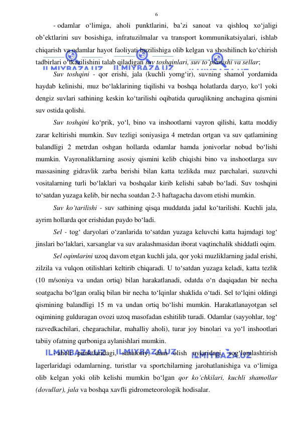  
 
6 
- odamlar o‘limiga, aholi punktlarini, ba’zi sanoat va qishloq xo‘jaligi 
ob’ektlarini suv bosishiga, infratuzilmalar va transport kommunikatsiyalari, ishlab 
chiqarish va odamlar hayot faoliyati buzilishiga olib kelgan va shoshilinch ko‘chirish 
tadbirlari o‘tkazilishini talab qiladigan suv toshqinlari, suv to‘planishi va sellar;  
Suv toshqini - qor erishi, jala (kuchli yomg‘ir), suvning shamol yordamida 
haydab kelinishi, muz bo‘laklarining tiqilishi va boshqa holatlarda daryo, ko‘l yoki 
dengiz suvlari sathining keskin ko‘tarilishi oqibatida quruqlikning anchagina qismini 
suv ostida qolishi. 
Suv toshqini ko‘prik, yo‘l, bino va inshootlarni vayron qilishi, katta moddiy 
zarar keltirishi mumkin. Suv tezligi soniyasiga 4 metrdan ortgan va suv qatlamining 
balandligi 2 metrdan oshgan hollarda odamlar hamda jonivorlar nobud bo‘lishi 
mumkin. Vayronaliklarning asosiy qismini kelib chiqishi bino va inshootlarga suv 
massasining gidravlik zarba berishi bilan katta tezlikda muz parchalari, suzuvchi 
vositalarning turli bo‘laklari va boshqalar kirib kelishi sabab bo‘ladi. Suv toshqini 
to‘satdan yuzaga kelib, bir necha soatdan 2-3 haftagacha davom etishi mumkin. 
Suv ko‘tarilishi - suv sathining qisqa muddatda jadal ko‘tarilishi. Kuchli jala, 
ayrim hollarda qor erishidan paydo bo‘ladi. 
Sel - tog‘ daryolari o‘zanlarida to‘satdan yuzaga keluvchi katta hajmdagi tog‘ 
jinslari bo‘laklari, xarsanglar va suv aralashmasidan iborat vaqtinchalik shiddatli oqim. 
Sel oqimlarini uzoq davom etgan kuchli jala, qor yoki muzliklarning jadal erishi,  
zilzila va vulqon otilishlari keltirib chiqaradi. U to‘satdan yuzaga keladi, katta tezlik 
(10 m/soniya va undan ortiq) bilan harakatlanadi, odatda o‘n daqiqadan bir necha 
soatgacha bo‘lgan oraliq bilan bir necha to‘lqinlar shaklida o‘tadi. Sel to‘lqini oldingi 
qismining balandligi 15 m va undan ortiq bo‘lishi mumkin. Harakatlanayotgan sel 
oqimining gulduragan ovozi uzoq masofadan eshitilib turadi. Odamlar (sayyohlar, tog‘ 
razvedkachilari, chegarachilar, mahalliy aholi), turar joy binolari va yo‘l inshootlari 
tabiiy ofatning qurboniga aylanishlari mumkin. 
- aholi punktlaridagi, sanatoriy, dam olish uylaridagi, sog‘lomlashtirish 
lagerlaridagi odamlarning, turistlar va sportchilarning jarohatlanishiga va o‘limiga 
olib kelgan yoki olib kelishi mumkin bo‘lgan qor ko‘chkilari, kuchli shamollar 
(dovullar), jala va boshqa xavfli gidrometeorologik hodisalar. 
