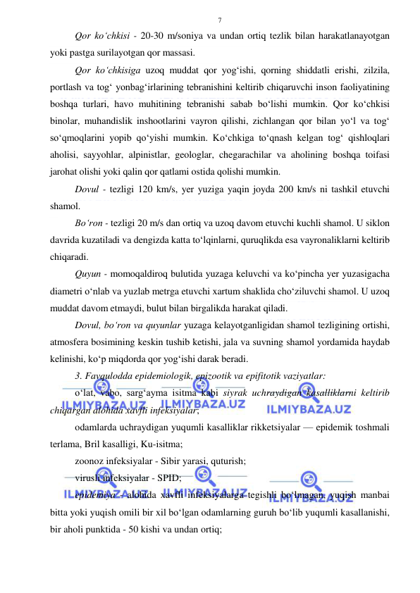  
 
7 
Qor ko‘chkisi - 20-30 m/soniya va undan ortiq tezlik bilan harakatlanayotgan 
yoki pastga surilayotgan qor massasi. 
Qor ko‘chkisiga uzoq muddat qor yog‘ishi, qorning shiddatli erishi, zilzila, 
portlash va tog‘ yonbag‘irlarining tebranishini keltirib chiqaruvchi inson faoliyatining 
boshqa turlari, havo muhitining tebranishi sabab bo‘lishi mumkin. Qor ko‘chkisi 
binolar, muhandislik inshootlarini vayron qilishi, zichlangan qor bilan yo‘l va tog‘ 
so‘qmoqlarini yopib qo‘yishi mumkin. Ko‘chkiga to‘qnash kelgan tog‘ qishloqlari 
aholisi, sayyohlar, alpinistlar, geologlar, chegarachilar va aholining boshqa toifasi 
jarohat olishi yoki qalin qor qatlami ostida qolishi mumkin. 
Dovul - tezligi 120 km/s, yer yuziga yaqin joyda 200 km/s ni tashkil etuvchi 
shamol. 
Bo‘ron - tezligi 20 m/s dan ortiq va uzoq davom etuvchi kuchli shamol. U siklon 
davrida kuzatiladi va dengizda katta to‘lqinlarni, quruqlikda esa vayronaliklarni keltirib 
chiqaradi. 
Quyun - momoqaldiroq bulutida yuzaga keluvchi va ko‘pincha yer yuzasigacha 
diametri o‘nlab va yuzlab metrga etuvchi xartum shaklida cho‘ziluvchi shamol. U uzoq 
muddat davom etmaydi, bulut bilan birgalikda harakat qiladi. 
Dovul, bo‘ron va quyunlar yuzaga kelayotganligidan shamol tezligining ortishi, 
atmosfera bosimining keskin tushib ketishi, jala va suvning shamol yordamida haydab 
kelinishi, ko‘p miqdorda qor yog‘ishi darak beradi. 
3. Favqulodda epidemiologik, epizootik va epifitotik vaziyatlar: 
o‘lat, vabo, sarg‘ayma isitma kabi siyrak uchraydigan kasalliklarni keltirib 
chiqargan alohida xavfli infeksiyalar;  
odamlarda uchraydigan yuqumli kasalliklar rikketsiyalar — epidemik toshmali 
terlama, Bril kasalligi, Ku-isitma;  
zoonoz infeksiyalar - Sibir yarasi, quturish;  
virusli infeksiyalar - SPID;  
epidemiya - alohida xavfli infeksiyalarga tegishli bo‘lmagan, yuqish manbai 
bitta yoki yuqish omili bir xil bo‘lgan odamlarning guruh bo‘lib yuqumli kasallanishi, 
bir aholi punktida - 50 kishi va undan ortiq;  
