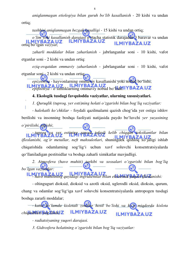  
 
8 
aniqlanmagan etiologiya bilan guruh bo‘lib kasallanish - 20 kishi va undan 
ortiq;  
tashhisi aniqlanmagan bezgak kasalligi - 15 kishi va undan ortiq;  
o‘lim yoki kasallanish darajasi o‘rtacha statistik darajadan 3 baravar va undan 
ortiq bo‘lgan vaziyat;  
zaharli moddalar bilan zaharlanish - jabrlanganlar soni - 10 kishi, vafot 
etganlar soni - 2 kishi va undan ortiq: 
oziq-ovqatdan ommaviy zaharlanish - jabrlanganlar soni - 10 kishi, vafot 
etganlar soni - 2 kishi va undan ortiq;  
epizootiya - hayvonlarning ommaviy kasallanishi yoki nobud bo‘lishi;  
epifitotiya - o‘simliklarning ommaviy nobud bo‘lishi. 
4. Ekologik tusdagi favqulodda vaziyatlar, ularning xususiyatlari.  
1. Quruqlik (tuproq, yer osti)ning holati o‘zgarishi bilan bog‘liq vaziyatlar: 
- halokatli ko‘chkilar - foydali qazilmalarni qazish chog‘ida yer ostiga ishlov 
berilishi va insonning boshqa faoliyati natijasida paydo bo‘luvchi yer yuzasining 
o‘pirilishi, siljishi;  
- tuproq va yer ostining sanoat tufayli kelib chiqqan toksikantlar bilan 
ifloslanishi, og‘ir metallar, neft mahsulotlari, shuningdek qishloq xo‘jaligi ishlab 
chiqarishida odamlarning sog‘lig‘i uchun xavf soluvchi konsentratsiyalarda 
qo‘llaniladigan pestitsidlar va boshqa zaharli ximikatlar mavjudligi. 
2. Atmosfera (havo muhiti) tarkibi va xossalari o‘zgarishi bilan bog‘liq 
bo‘lgan vaziyatlar: 
- havo muhitining quyidagi ingridientlar bilan ekstremal yuqori ifloslanishi: 
- oltingugurt dioksid, dioksid va azotli oksid, uglerodli oksid, dioksin, qurum, 
chang va odamlar sog‘lig‘iga xavf soluvchi konsentratsiyalarda antropogen tusdagi 
boshqa zararli moddalar;  
- katta ko‘lamda kislotali zonalar hosil bo‘lishi va ko‘p miqdorda kislota 
chiqindilari yog‘ilishi;  
- radiatsiyaning yuqori darajasi. 
3. Gidrosfera holatining o‘zgarishi bilan bog‘liq vaziyatlar: 
