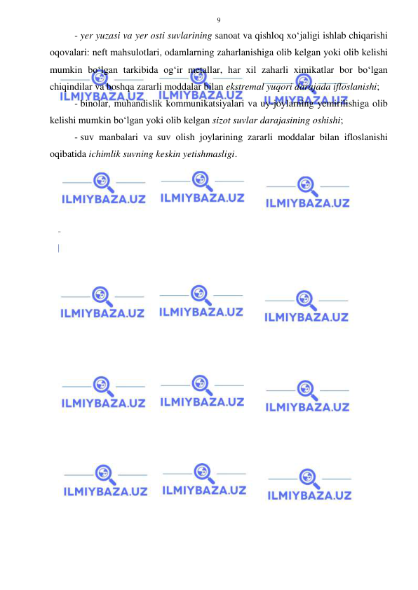  
 
9 
- yer yuzasi va yer osti suvlarining sanoat va qishloq xo‘jaligi ishlab chiqarishi 
oqovalari: neft mahsulotlari, odamlarning zaharlanishiga olib kelgan yoki olib kelishi 
mumkin bo‘lgan tarkibida og‘ir metallar, har xil zaharli ximikatlar bor bo‘lgan 
chiqindilar va boshqa zararli moddalar bilan ekstremal yuqori darajada ifloslanishi;  
- binolar, muhandislik kommunikatsiyalari va uy-joylarning yemirilishiga olib 
kelishi mumkin bo‘lgan yoki olib kelgan sizot suvlar darajasining oshishi;  
- suv manbalari va suv olish joylarining zararli moddalar bilan ifloslanishi 
oqibatida ichimlik suvning keskin yetishmasligi. 
