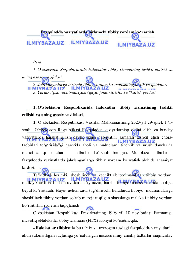  
 
 
 
Favqulodda vaziyatlarda birlamchi tibbiy yordam ko‘rsatish 
 
 
 
Reja: 
1. O‘zbekiston Respublikasida halokatlar tibbiy xizmatining tashkil etilishi va 
uning asosiy vazifalari.  
2. Jabrlanganlarga birinchi tibbiy yordam ko‘rsatishning tartib va qoidalari.  
3. Yurak-o‘pka reanimatsiyasi (qayta jonlantirish)ni o‘tkazish qoidasi. 
 
1. O‘zbekiston Respublikasida halokatlar tibbiy xizmatining tashkil 
etilishi va uning asosiy vazifalari.  
1. O‘zbekiston Respublikasi Vazirlar Mahkamasining 2023-yil 29-aprel, 171-
sonli “O‘zbekiston Respublikasi Favqulodda vaziyatlarning oldini olish va bunday 
vaziyatlarda harakat qilish davlat tizimi faoliyatini samarali tashkil etish chora-
tadbirlari to‘g‘risida”gi qarorida aholi va hududlarni tinchlik va urush davrlarida 
muhofaza qilish chora – tadbirlari ko‘rsatib berilgan. Muhofaza tadbirlarida 
favqulodda vaziyatlarda jabrlanganlarga tibbiy yordam ko‘rsatish alohida ahamiyat 
kasb etadi.  
Ta’kidlash lozimki, shoshilinch va kechiktirib bo‘lmaydigan tibbiy yordam, 
mulkiy shakli va boshqaruvidan qat’iy nazar, barcha tibbiyot muassasalarida aholiga 
bepul ko‘rsatiladi. Hayot uchun xavf tug‘diruvchi holatlarda tibbiyot muassasalariga 
shoshilinch tibbiy yordam so‘rab murojaat qilgan shaxslarga malakali tibbiy yordam 
ko‘rsatishni rad etish taqiqlanadi. 
O‘zbekiston Respublikasi Prezidentining 1998 yil 10 noyabrdagi Farmoniga 
muvofiq «Halokatlar tibbiy xizmati» (HTX) faoliyat ko‘rsatmoqda. 
«Halokatlar tibbiyoti» bu tabiiy va texnogen tusdagi favqulodda vaziyatlarda 
aholi salomatligini saqlashga yo‘naltirilgan maxsus ilmiy-amaliy tadbirlar majmuidir. 
