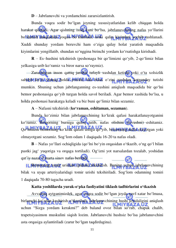  
11 
 
D – Jabrlanuvchi va yordamchini zararsizlantirish. 
Bunda voqea sodir bo‘lgan joyning xususiyatlaridan kelib chiqqan holda 
harakat qilinadi. Agar qishning issiq kuni bo‘lsa, jabrlanuvchining nafas yo‘llarini 
bo‘shatish maqsadida yoqasi bo‘shatiladi, ustki qalin kiyimlari yechib tashlanadi. 
Xuddi shunday yordam beruvchi ham o‘ziga qulay holat yaratish maqsadida 
kiyimlarini yengillatib, shundan so‘nggina birinchi yordam ko‘rsatishga kirishadi. 
R – Es–hushini tekshirish (peshonaga bir qo‘limizni qo‘yib, 2-qo‘limiz bilan 
yelkasiga urib ko‘ramiz va biror narsa so‘raymiz). 
Zararlangan inson qattiq jarohat tufayli xushdan ketishi yoki o‘ta xolsizlik 
sababli ko‘zi yumuq holda yotishi, shu bilan o‘zini xushdan ketganday tutishi 
mumkin. Shuning uchun jabrlanganning es-xushini aniqlash maqsadida bir qo‘lni 
bemor peshonasiga qo‘yib turgan holda savol beriladi. Agar bemor xushida bo‘lsa, u 
holda peshonasi harakatga keladi va biz buni qo‘limiz bilan sezamiz. 
A – Nafasni tekshirish (ko‘raman, eshitaman, sezaman). 
Bunda ko‘zimiz bilan jabrlanuvchining ko‘krak qafasi harakatlanayotganini 
ko‘ramiz. Bemorning burniga quloq tutib, nafas olishini (tovushni) eshitamiz. 
Qo‘limizni bemorning ko‘krak qafasi ustiga qo‘yib, bemorning nafas olayotgan yoki 
olmayotgani sezamiz. Sog‘lom odam 1 daqiqada 16-20 ta nafas oladi. 
B – Nafas yo‘llari ochiqligida (qo‘lni bo‘yin orqasidan o‘tkazib, o‘ng qo‘l bilan 
pastki jag‘ yuqoriga va orqaga tortiladi). Og‘izni yot narsalardan tozalab, yoshidan 
qat’iy nazar 2 marta sinov nafas beriladi. 
Bemorning tomir urishini (pulsni) tekshirish. Buning uchun jabrlanuvchining 
bilak va uyqu arteriyalaridagi tomir urishi tekshiriladi. Sog‘lom odamning tomiri 
1 daqiqada 70-80 tagacha uradi. 
Katta yoshlilarda yurak-o‘pka faoliyatini tiklash tadbirlarini o‘tkazish 
Avvalroq aytganimizdek, agar voqea sodir bo‘lgan joyda xavf-xatar bo‘lmasa, 
birlamchi ko‘zdan kechirish o‘tkaziladi. Jabrlanuvchining hushi joyidaligini aniqlash 
uchun “Sizga yordam kerakmi?” deb baland ovoz bilan so‘rab, chapak chalib, 
trapetsiyasimon muskulini siqish lozim. Jabrlanuvchi hushsiz bo‘lsa jabrlanuvchini 
asta orqasiga aylantiriladi (zarur bo‘lgan taqdirdagina). 
