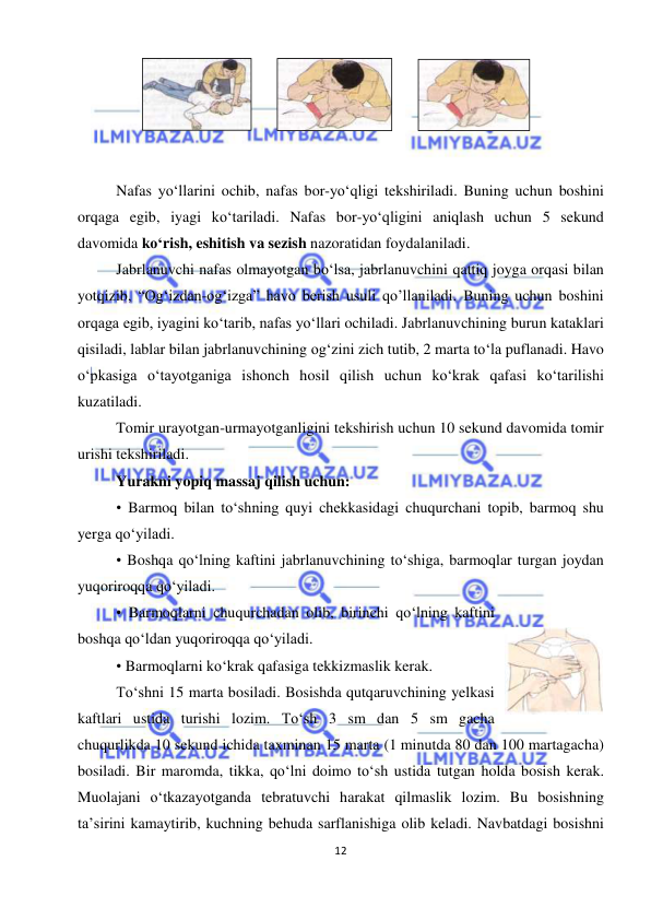  
12 
 
 
 
 
 
 
Nafas yo‘llarini ochib, nafas bor-yo‘qligi tekshiriladi. Buning uchun boshini 
orqaga egib, iyagi ko‘tariladi. Nafas bor-yo‘qligini aniqlash uchun 5 sekund 
davomida ko‘rish, eshitish va sezish nazoratidan foydalaniladi. 
Jabrlanuvchi nafas olmayotgan bo‘lsa, jabrlanuvchini qattiq joyga orqasi bilan 
yotqizib, “Og‘izdan-og‘izga” havo berish usuli qo’llaniladi. Buning uchun boshini 
orqaga egib, iyagini ko‘tarib, nafas yo‘llari ochiladi. Jabrlanuvchining burun kataklari 
qisiladi, lablar bilan jabrlanuvchining og‘zini zich tutib, 2 marta to‘la puflanadi. Havo 
o‘pkasiga o‘tayotganiga ishonch hosil qilish uchun ko‘krak qafasi ko‘tarilishi 
kuzatiladi. 
Tomir urayotgan-urmayotganligini tekshirish uchun 10 sekund davomida tomir 
urishi tekshiriladi. 
Yurakni yopiq massaj qilish uchun: 
• Barmoq bilan to‘shning quyi chekkasidagi chuqurchani topib, barmoq shu 
yerga qo‘yiladi. 
• Boshqa qo‘lning kaftini jabrlanuvchining to‘shiga, barmoqlar turgan joydan 
yuqoriroqqa qo‘yiladi. 
• Barmoqlarni chuqurchadan olib, birinchi qo‘lning kaftini 
boshqa qo‘ldan yuqoriroqqa qo‘yiladi. 
• Barmoqlarni ko‘krak qafasiga tekkizmaslik kerak. 
To‘shni 15 marta bosiladi. Bosishda qutqaruvchining yelkasi 
kaftlari ustida turishi lozim. To‘sh 3 sm dan 5 sm gacha 
chuqurlikda 10 sekund ichida taxminan 15 marta (1 minutda 80 dan 100 martagacha) 
bosiladi. Bir maromda, tikka, qo‘lni doimo to‘sh ustida tutgan holda bosish kerak. 
Muolajani o‘tkazayotganda tebratuvchi harakat qilmaslik lozim. Bu bosishning 
ta’sirini kamaytirib, kuchning behuda sarflanishiga olib keladi. Navbatdagi bosishni 
