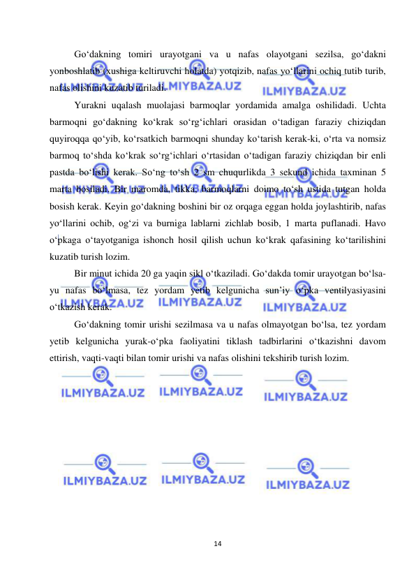  
14 
 
 
Go‘dakning tomiri urayotgani va u nafas olayotgani sezilsa, go‘dakni 
yonboshlatib (xushiga keltiruvchi holatda) yotqizib, nafas yo‘llarini ochiq tutib turib, 
nafas olishini kuzatib turiladi.  
Yurakni uqalash muolajasi barmoqlar yordamida amalga oshilidadi. Uchta 
barmoqni go‘dakning ko‘krak so‘rg‘ichlari orasidan o‘tadigan faraziy chiziqdan 
quyiroqqa qo‘yib, ko‘rsatkich barmoqni shunday ko‘tarish kerak-ki, o‘rta va nomsiz 
barmoq to‘shda ko‘krak so‘rg‘ichlari o‘rtasidan o‘tadigan faraziy chiziqdan bir enli 
pastda bo‘lishi kerak. So‘ng to‘sh 2 sm chuqurlikda 3 sekund ichida taxminan 5 
marta bosiladi. Bir maromda, tikka, barmoqlarni doimo to‘sh ustida tutgan holda 
bosish kerak. Keyin go‘dakning boshini bir oz orqaga eggan holda joylashtirib, nafas 
yo‘llarini ochib, og‘zi va burniga lablarni zichlab bosib, 1 marta puflanadi. Havo 
o‘pkaga o‘tayotganiga ishonch hosil qilish uchun ko‘krak qafasining ko‘tarilishini 
kuzatib turish lozim.  
Bir minut ichida 20 ga yaqin sikl o‘tkaziladi. Go‘dakda tomir urayotgan bo‘lsa-
yu nafas bo‘lmasa, tez yordam yetib kelgunicha sun’iy o‘pka ventilyasiyasini 
o‘tkazish kerak. 
Go‘dakning tomir urishi sezilmasa va u nafas olmayotgan bo‘lsa, tez yordam 
yetib kelgunicha yurak-o‘pka faoliyatini tiklash tadbirlarini o‘tkazishni davom 
ettirish, vaqti-vaqti bilan tomir urishi va nafas olishini tekshirib turish lozim. 
