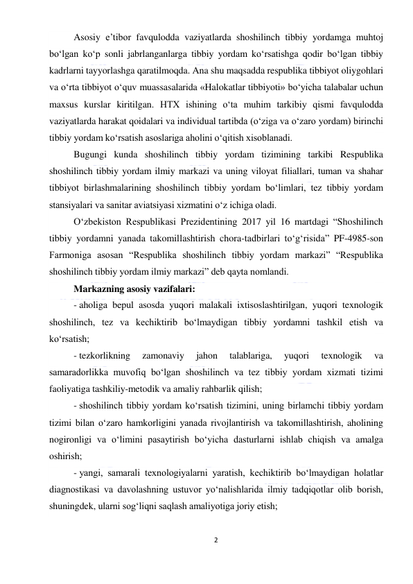  
2 
 
Asosiy e’tibor favqulodda vaziyatlarda shoshilinch tibbiy yordamga muhtoj 
bo‘lgan ko‘p sonli jabrlanganlarga tibbiy yordam ko‘rsatishga qodir bo‘lgan tibbiy 
kadrlarni tayyorlashga qaratilmoqda. Ana shu maqsadda respublika tibbiyot oliygohlari 
va o‘rta tibbiyot o‘quv muassasalarida «Halokatlar tibbiyoti» bo‘yicha talabalar uchun 
maxsus kurslar kiritilgan. HTX ishining o‘ta muhim tarkibiy qismi favqulodda 
vaziyatlarda harakat qoidalari va individual tartibda (o‘ziga va o‘zaro yordam) birinchi 
tibbiy yordam ko‘rsatish asoslariga aholini o‘qitish xisoblanadi. 
Bugungi kunda shoshilinch tibbiy yordam tizimining tarkibi Respublika 
shoshilinch tibbiy yordam ilmiy markazi va uning viloyat filiallari, tuman va shahar 
tibbiyot birlashmalarining shoshilinch tibbiy yordam bo‘limlari, tez tibbiy yordam 
stansiyalari va sanitar aviatsiyasi xizmatini o‘z ichiga oladi. 
O‘zbekiston Respublikasi Prezidentining 2017 yil 16 martdagi “Shoshilinch 
tibbiy yordamni yanada takomillashtirish chora-tadbirlari to‘g‘risida” PF-4985-son 
Farmoniga asosan “Respublika shoshilinch tibbiy yordam markazi” “Respublika 
shoshilinch tibbiy yordam ilmiy markazi” deb qayta nomlandi. 
Markazning asosiy vazifalari: 
- aholiga bepul asosda yuqori malakali ixtisoslashtirilgan, yuqori texnologik 
shoshilinch, tez va kechiktirib bo‘lmaydigan tibbiy yordamni tashkil etish va 
ko‘rsatish; 
- tezkorlikning 
zamonaviy 
jahon 
talablariga, 
yuqori 
texnologik 
va 
samaradorlikka muvofiq bo‘lgan shoshilinch va tez tibbiy yordam xizmati tizimi 
faoliyatiga tashkiliy-metodik va amaliy rahbarlik qilish; 
- shoshilinch tibbiy yordam ko‘rsatish tizimini, uning birlamchi tibbiy yordam 
tizimi bilan o‘zaro hamkorligini yanada rivojlantirish va takomillashtirish, aholining 
nogironligi va o‘limini pasaytirish bo‘yicha dasturlarni ishlab chiqish va amalga 
oshirish; 
- yangi, samarali texnologiyalarni yaratish, kechiktirib bo‘lmaydigan holatlar 
diagnostikasi va davolashning ustuvor yo‘nalishlarida ilmiy tadqiqotlar olib borish, 
shuningdek, ularni sog‘liqni saqlash amaliyotiga joriy etish; 
