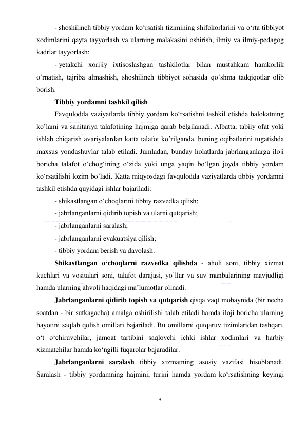  
3 
 
- shoshilinch tibbiy yordam ko‘rsatish tizimining shifokorlarini va o‘rta tibbiyot 
xodimlarini qayta tayyorlash va ularning malakasini oshirish, ilmiy va ilmiy-pedagog 
kadrlar tayyorlash; 
- yetakchi xorijiy ixtisoslashgan tashkilotlar bilan mustahkam hamkorlik 
o‘rnatish, tajriba almashish, shoshilinch tibbiyot sohasida qo‘shma tadqiqotlar olib 
borish. 
Tibbiy yordamni tashkil qilish 
Favqulodda vaziyatlarda tibbiy yordam ko‘rsatishni tashkil etishda halokatning 
ko’lami va sanitariya talafotining hajmiga qarab belgilanadi. Albatta, tabiiy ofat yoki 
ishlab chiqarish avariyalardan katta talafot ko’rilganda, buning oqibatlarini tugatishda 
maxsus yondashuvlar talab etiladi. Jumladan, bunday holatlarda jabrlanganlarga iloji 
boricha talafot o‘chog‘ining o‘zida yoki unga yaqin bo‘lgan joyda tibbiy yordam 
ko‘rsatilishi lozim bo’ladi. Katta miqyosdagi favqulodda vaziyatlarda tibbiy yordamni 
tashkil etishda quyidagi ishlar bajariladi: 
- shikastlangan o‘choqlarini tibbiy razvedka qilish; 
- jabrlanganlarni qidirib topish va ularni qutqarish; 
- jabrlanganlarni saralash; 
- jabrlanganlarni evakuatsiya qilish; 
- tibbiy yordam berish va davolash. 
Shikastlangan o‘choqlarni razvedka qilishda - aholi soni, tibbiy xizmat 
kuchlari va vositalari soni, talafot darajasi, yo’llar va suv manbalarining mavjudligi 
hamda ularning ahvoli haqidagi ma’lumotlar olinadi. 
Jabrlanganlarni qidirib topish va qutqarish qisqa vaqt mobaynida (bir necha 
soatdan - bir sutkagacha) amalga oshirilishi talab etiladi hamda iloji boricha ularning 
hayotini saqlab qolish omillari bajariladi. Bu omillarni qutqaruv tizimlaridan tashqari, 
o‘t o‘chiruvchilar, jamoat tartibini saqlovchi ichki ishlar xodimlari va harbiy 
xizmatchilar hamda ko‘ngilli fuqarolar bajaradilar. 
Jabrlanganlarni saralash tibbiy xizmatning asosiy vazifasi hisoblanadi. 
Saralash - tibbiy yordamning hajmini, turini hamda yordam ko‘rsatishning keyingi 
