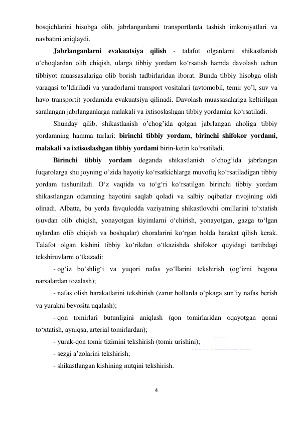  
4 
 
bosqichlarini hisobga olib, jabrlanganlarni transportlarda tashish imkoniyatlari va 
navbatini aniqlaydi. 
Jabrlanganlarni evakuatsiya qilish - talafot olganlarni shikastlanish 
o‘choqlardan olib chiqish, ularga tibbiy yordam ko‘rsatish hamda davolash uchun 
tibbiyot muassasalariga olib borish tadbirlaridan iborat. Bunda tibbiy hisobga olish 
varaqasi to’ldiriladi va yaradorlarni transport vositalari (avtomobil, temir yo’l, suv va 
havo transporti) yordamida evakuatsiya qilinadi. Davolash muassasalariga keltirilgan 
saralangan jabrlanganlarga malakali va ixtisoslashgan tibbiy yordamlar ko‘rsatiladi.  
Shunday qilib, shikastlanish o’chog’ida qolgan jabrlangan aholiga tibbiy 
yordamning hamma turlari: birinchi tibbiy yordam, birinchi shifokor yordami, 
malakali va ixtisoslashgan tibbiy yordami birin-ketin ko‘rsatiladi. 
Birinchi tibbiy yordam deganda shikastlanish o‘chog’ida jabrlangan 
fuqarolarga shu joyning o’zida hayotiy ko‘rsatkichlarga muvofiq ko‘rsatiladigan tibbiy 
yordam tushuniladi. O‘z vaqtida va to‘g‘ri ko‘rsatilgan birinchi tibbiy yordam 
shikastlangan odamning hayotini saqlab qoladi va salbiy oqibatlar rivojining oldi 
olinadi. Albatta, bu yerda favqulodda vaziyatning shikastlovchi omillarini to‘xtatish 
(suvdan olib chiqish, yonayotgan kiyimlarni o‘chirish, yonayotgan, gazga to‘lgan 
uylardan olib chiqish va boshqalar) choralarini ko‘rgan holda harakat qilish kerak. 
Talafot olgan kishini tibbiy ko‘rikdan o‘tkazishda shifokor quyidagi tartibdagi 
tekshiruvlarni o‘tkazadi: 
- og‘iz bo‘shlig‘i va yuqori nafas yo‘llarini tekshirish (og‘izni begona 
narsalardan tozalash); 
- nafas olish harakatlarini tekshirish (zarur hollarda o‘pkaga sun’iy nafas berish 
va yurakni bevosita uqalash); 
- qon tomirlari butunligini aniqlash (qon tomirlaridan oqayotgan qonni 
to‘xtatish, ayniqsa, arterial tomirlardan); 
- yurak-qon tomir tizimini tekshirish (tomir urishini); 
- sezgi a’zolarini tekshirish; 
- shikastlangan kishining nutqini tekshirish. 
