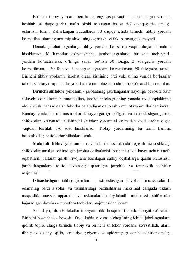  
5 
 
Birinchi tibbiy yordam berishning eng qisqa vaqti - shikastlangan vaqtdan 
boshlab 30 daqiqagacha, nafas olishi to‘xtagan bo‘lsa 5-7 daqiqagacha amalga 
oshirlishi lozim. Zaharlangan hududlarda 30 daqiqa ichida birinchi tibbiy yordam 
ko’rsatilsa, ularning umumiy ahvolining og‘irlashuvi ikki baravarga kamayadi.  
Demak, jarohat olganlarga tibbiy yordam ko‘rsatish vaqti nihoyatda muhim 
hisoblanadi. Ma’lumotlar ko‘rsatishicha, jarahotlanganlarga bir soat mobaynida 
yordam ko‘rsatilmasa, o’limga sabab bo‘lish 30 foizga, 3 soatgacha yordam 
ko‘rsatilmasa - 60 foiz va 6 soatgacha yordam ko‘rsatilmasa 90 foizgacha ortadi. 
Birinchi tibbiy yordamni jarohat olgan kishining o‘zi yoki uning yonida bo‘lganlar 
(aholi, sanitary drujinachilar yoki fuqaro muhofazasi hodimlari) ko‘rsatishlari mumkin. 
Birinchi shifokor yordami - jarohatning jabrlanganlar hayotiga bevosita xavf 
soluvchi oqibatlarini bartaraf qilish, jarohat infeksiyasining yanada rivoj topishining 
oldini olish maqsadida shifokorlar bajaradigan davolash - muhofaza omillaridan iborat. 
Bunday yordamni umumshifokorlik tayyorgarligi bo‘lgan va ixtisoslashgan jarroh 
shifokorlari ko‘rsatadilar. Birinchi shifokor yordamini ko‘rsatish vaqti jarohat olgan 
vaqtdan boshlab 3-6 soat hisoblanadi. Tibbiy yordamning bu turini hamma 
ixtisoslikdagi shifokoriar bilishlari kerak. 
Malakali tibbiy yordam - davolash muassasalarida tegishli ixtisoslikdagi 
shifokorlar amalga oshiradigan jarohat oqibatlarini, birinchi galda hayot uchun xavfli 
oqibatlarni bartaraf qilish, rivojlana boshlagan salbiy oqibatlarga qarshi kurashish, 
jarohatlanganlarni to‘liq davolashga qaratilgan jarrohlik va terapevtik tadbirlar 
majmuasi. 
Ixtisoslashgan tibbiy yordam - ixtisoslashgan davolash muassasalarida 
odamning ba’zi a’zolari va tizimlaridagi buzilishlarini maksimal darajada tiklash 
maqsadida maxsus apparatlar va uskunalardan foydalanib, mutaxassis shifokorlar 
bajaradigan davolash-muhofaza tadbirlari majmuasidan iborat.  
Shunday qilib, «Halokatlar tibbiyoti» ikki bosqichli tizimda faoliyat ko‘rsatadi. 
Birinchi bosqichda - bevosita favqulodda vaziyat o‘chog’ining ichida jabrlanganlarni 
qidirib topib, ularga birinchi tibbiy va birinchi shifokor yordami ko‘rsatiladi, ularni 
tibbiy evakuatsiya qilib, sanitariya-gigiyenik va epidemiyaga qarshi tadbirlar amalga 
