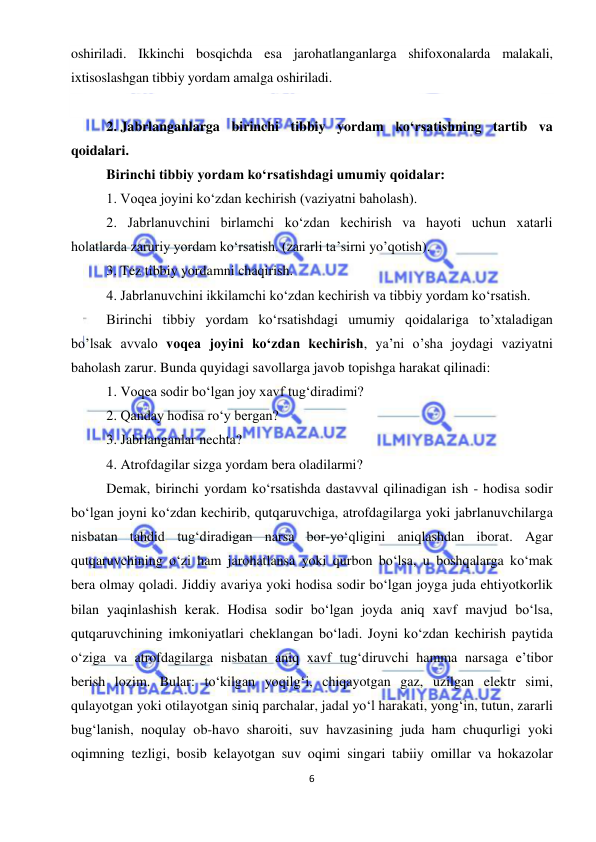  
6 
 
oshiriladi. Ikkinchi bosqichda esa jarohatlanganlarga shifoxonalarda malakali, 
ixtisoslashgan tibbiy yordam amalga oshiriladi. 
 
2. Jabrlanganlarga birinchi tibbiy yordam ko‘rsatishning tartib va 
qoidalari.  
Birinchi tibbiy yordam ko‘rsatishdagi umumiy qoidalar: 
1. Voqea joyini ko‘zdan kechirish (vaziyatni baholash). 
2. Jabrlanuvchini birlamchi ko‘zdan kechirish va hayoti uchun xatarli 
holatlarda zaruriy yordam ko‘rsatish. (zararli ta’sirni yo’qotish). 
3. Tez tibbiy yordamni chaqirish. 
4. Jabrlanuvchini ikkilamchi ko‘zdan kechirish va tibbiy yordam ko‘rsatish. 
Birinchi tibbiy yordam ko‘rsatishdagi umumiy qoidalariga to’xtaladigan 
bo’lsak avvalo voqea joyini ko‘zdan kechirish, ya’ni o’sha joydagi vaziyatni 
baholash zarur. Bunda quyidagi savollarga javob topishga harakat qilinadi: 
1. Voqea sodir bo‘lgan joy xavf tug‘diradimi? 
2. Qanday hodisa ro‘y bergan? 
3. Jabrlanganlar nechta? 
4. Atrofdagilar sizga yordam bera oladilarmi? 
Demak, birinchi yordam ko‘rsatishda dastavval qilinadigan ish - hodisa sodir 
bo‘lgan joyni ko‘zdan kechirib, qutqaruvchiga, atrofdagilarga yoki jabrlanuvchilarga 
nisbatan tahdid tug‘diradigan narsa bor-yo‘qligini aniqlashdan iborat. Agar 
qutqaruvchining o‘zi ham jarohatlansa yoki qurbon bo‘lsa, u boshqalarga ko‘mak 
bera olmay qoladi. Jiddiy avariya yoki hodisa sodir bo‘lgan joyga juda ehtiyotkorlik 
bilan yaqinlashish kerak. Hodisa sodir bo‘lgan joyda aniq xavf mavjud bo‘lsa, 
qutqaruvchining imkoniyatlari cheklangan bo‘ladi. Joyni ko‘zdan kechirish paytida 
o‘ziga va atrofdagilarga nisbatan aniq xavf tug‘diruvchi hamma narsaga e’tibor 
berish lozim. Bular: to‘kilgan yoqilg‘i, chiqayotgan gaz, uzilgan elektr simi, 
qulayotgan yoki otilayotgan siniq parchalar, jadal yo‘l harakati, yong‘in, tutun, zararli 
bug‘lanish, noqulay ob-havo sharoiti, suv havzasining juda ham chuqurligi yoki 
oqimning tezligi, bosib kelayotgan suv oqimi singari tabiiy omillar va hokazolar 
