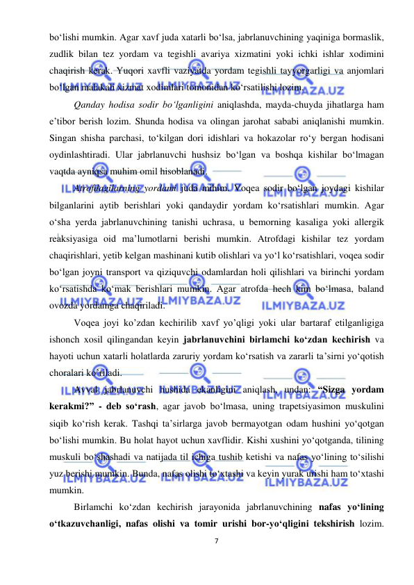  
7 
 
bo‘lishi mumkin. Agar xavf juda xatarli bo‘lsa, jabrlanuvchining yaqiniga bormaslik, 
zudlik bilan tez yordam va tegishli avariya xizmatini yoki ichki ishlar xodimini 
chaqirish kerak. Yuqori xavfli vaziyatda yordam tegishli tayyorgarligi va anjomlari 
bo‘lgan malakali xizmat xodimlari tomonidan ko‘rsatilishi lozim. 
Qanday hodisa sodir bo‘lganligini aniqlashda, mayda-chuyda jihatlarga ham 
e’tibor berish lozim. Shunda hodisa va olingan jarohat sababi aniqlanishi mumkin. 
Singan shisha parchasi, to‘kilgan dori idishlari va hokazolar ro‘y bergan hodisani 
oydinlashtiradi. Ular jabrlanuvchi hushsiz bo‘lgan va boshqa kishilar bo‘lmagan 
vaqtda ayniqsa muhim omil hisoblanadi. 
Atrofdagilarning yordami juda mihim. Voqea sodir bo‘lgan joydagi kishilar 
bilganlarini aytib berishlari yoki qandaydir yordam ko‘rsatishlari mumkin. Agar 
o‘sha yerda jabrlanuvchining tanishi uchrasa, u bemorning kasaliga yoki allergik 
reaksiyasiga oid ma’lumotlarni berishi mumkin. Atrofdagi kishilar tez yordam 
chaqirishlari, yetib kelgan mashinani kutib olishlari va yo‘l ko‘rsatishlari, voqea sodir 
bo‘lgan joyni transport va qiziquvchi odamlardan holi qilishlari va birinchi yordam 
ko‘rsatishda ko‘mak berishlari mumkin. Agar atrofda hech kim bo‘lmasa, baland 
ovozda yordamga chaqiriladi.  
Voqea joyi ko’zdan kechirilib xavf yo’qligi yoki ular bartaraf etilganligiga 
ishonch xosil qilingandan keyin jabrlanuvchini birlamchi ko‘zdan kechirish va 
hayoti uchun xatarli holatlarda zaruriy yordam ko‘rsatish va zararli ta’sirni yo‘qotish 
choralari ko’riladi. 
Avval jabrlanuvchi hushida ekanligini aniqlash, undan: “Sizga yordam 
kerakmi?” - deb so‘rash, agar javob bo‘lmasa, uning trapetsiyasimon muskulini 
siqib ko‘rish kerak. Tashqi ta’sirlarga javob bermayotgan odam hushini yo‘qotgan 
bo‘lishi mumkin. Bu holat hayot uchun xavflidir. Kishi xushini yo‘qotganda, tilining 
muskuli bo‘shashadi va natijada til ichiga tushib ketishi va nafas yo‘lining to‘silishi 
yuz berishi mumkin. Bunda, nafas olishi to‘xtashi va keyin yurak urishi ham to‘xtashi 
mumkin. 
Birlamchi ko‘zdan kechirish jarayonida jabrlanuvchining nafas yo‘lining 
o‘tkazuvchanligi, nafas olishi va tomir urishi bor-yo‘qligini tekshirish lozim. 
