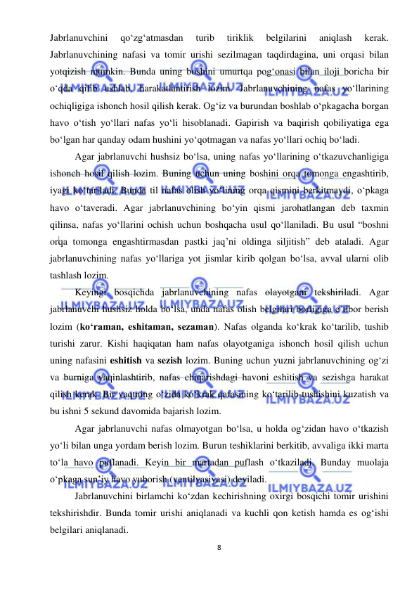  
8 
 
Jabrlanuvchini 
qo‘zg‘atmasdan 
turib 
tiriklik 
belgilarini 
aniqlash 
kerak. 
Jabrlanuvchining nafasi va tomir urishi sezilmagan taqdirdagina, uni orqasi bilan 
yotqizish mumkin. Bunda uning boshini umurtqa pog‘onasi bilan iloji boricha bir 
o‘qda qilib ushlab, harakatlantirish lozim. Jabrlanuvchining nafas yo‘llarining 
ochiqligiga ishonch hosil qilish kerak. Og‘iz va burundan boshlab o‘pkagacha borgan 
havo o‘tish yo‘llari nafas yo‘li hisoblanadi. Gapirish va baqirish qobiliyatiga ega 
bo‘lgan har qanday odam hushini yo‘qotmagan va nafas yo‘llari ochiq bo‘ladi. 
Agar jabrlanuvchi hushsiz bo‘lsa, uning nafas yo‘llarining o‘tkazuvchanligiga 
ishonch hosil qilish lozim. Buning uchun uning boshini orqa tomonga engashtirib, 
iyagi ko‘tariladi. Bunda til nafas olish yo‘lining orqa qismini berkitmaydi, o‘pkaga 
havo o‘taveradi. Agar jabrlanuvchining bo‘yin qismi jarohatlangan deb taxmin 
qilinsa, nafas yo‘llarini ochish uchun boshqacha usul qo‘llaniladi. Bu usul “boshni 
orqa tomonga engashtirmasdan pastki jaq’ni oldinga siljitish” deb ataladi. Agar 
jabrlanuvchining nafas yo‘llariga yot jismlar kirib qolgan bo‘lsa, avval ularni olib 
tashlash lozim. 
Keyingi bosqichda jabrlanuvchining nafas olayotgani tekshiriladi. Agar 
jabrlanuvchi hushsiz holda bo‘lsa, unda nafas olish belgilari borligiga e’tibor berish 
lozim (ko‘raman, eshitaman, sezaman). Nafas olganda ko‘krak ko‘tarilib, tushib 
turishi zarur. Kishi haqiqatan ham nafas olayotganiga ishonch hosil qilish uchun 
uning nafasini eshitish va sezish lozim. Buning uchun yuzni jabrlanuvchining og‘zi 
va burniga yaqinlashtirib, nafas chiqarishdagi havoni eshitish va sezishga harakat 
qilish kerak. Bir vaqtning o‘zida ko‘krak qafasining ko‘tarilib-tushishini kuzatish va 
bu ishni 5 sekund davomida bajarish lozim. 
Agar jabrlanuvchi nafas olmayotgan bo‘lsa, u holda og‘zidan havo o‘tkazish 
yo‘li bilan unga yordam berish lozim. Burun teshiklarini berkitib, avvaliga ikki marta 
to‘la havo puflanadi. Keyin bir martadan puflash o‘tkaziladi. Bunday muolaja 
o‘pkaga sun’iy havo yuborish (ventilyasiyasi) deyiladi.  
Jabrlanuvchini birlamchi ko‘zdan kechirishning oxirgi bosqichi tomir urishini 
tekshirishdir. Bunda tomir urishi aniqlanadi va kuchli qon ketish hamda es og‘ishi 
belgilari aniqlanadi. 
