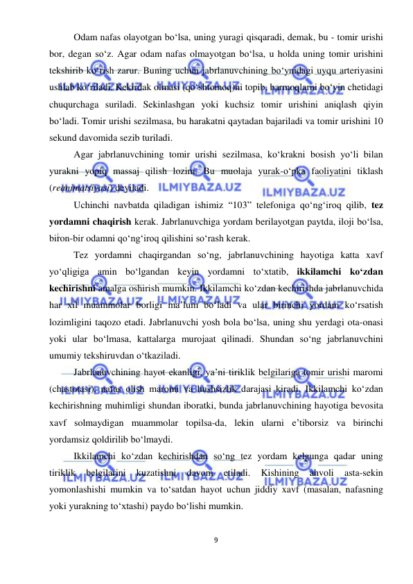  
9 
 
Odam nafas olayotgan bo‘lsa, uning yuragi qisqaradi, demak, bu - tomir urishi 
bor, degan so‘z. Agar odam nafas olmayotgan bo‘lsa, u holda uning tomir urishini 
tekshirib ko‘rish zarur. Buning uchun jabrlanuvchining bo‘ynidagi uyqu arteriyasini 
ushlab ko‘riladi. Kekirdak olmasi (qo‘shtomoq)ni topib, barmoqlarni bo‘yin chetidagi 
chuqurchaga suriladi. Sekinlashgan yoki kuchsiz tomir urishini aniqlash qiyin 
bo‘ladi. Tomir urishi sezilmasa, bu harakatni qaytadan bajariladi va tomir urishini 10 
sekund davomida sezib turiladi. 
Agar jabrlanuvchining tomir urishi sezilmasa, ko‘krakni bosish yo‘li bilan 
yurakni yopiq massaj qilish lozim. Bu muolaja yurak-o‘pka faoliyatini tiklash 
(reanimatsiyasi) deyiladi.  
Uchinchi navbatda qiladigan ishimiz “103” telefoniga qo‘ng‘iroq qilib, tez 
yordamni chaqirish kerak. Jabrlanuvchiga yordam berilayotgan paytda, iloji bo‘lsa, 
biron-bir odamni qo‘ng‘iroq qilishini so‘rash kerak. 
Tez yordamni chaqirgandan so‘ng, jabrlanuvchining hayotiga katta xavf 
yo‘qligiga amin bo‘lgandan keyin yordamni to‘xtatib, ikkilamchi ko‘zdan 
kechirishni amalga oshirish mumkin. Ikkilamchi ko‘zdan kechirishda jabrlanuvchida 
har xil muammolar borligi ma’lum bo‘ladi va ular birinchi yordam ko‘rsatish 
lozimligini taqozo etadi. Jabrlanuvchi yosh bola bo‘lsa, uning shu yerdagi ota-onasi 
yoki ular bo‘lmasa, kattalarga murojaat qilinadi. Shundan so‘ng jabrlanuvchini 
umumiy tekshiruvdan o‘tkaziladi. 
Jabrlanuvchining hayot ekanligi, ya’ni tiriklik belgilariga tomir urishi maromi 
(chastotasi), nafas olish maromi va hushsizlik darajasi kiradi. Ikkilamchi ko‘zdan 
kechirishning muhimligi shundan iboratki, bunda jabrlanuvchining hayotiga bevosita 
xavf solmaydigan muammolar topilsa-da, lekin ularni e’tiborsiz va birinchi 
yordamsiz qoldirilib bo‘lmaydi. 
Ikkilamchi ko‘zdan kechirishdan so‘ng tez yordam kelgunga qadar uning 
tiriklik 
belgilarini 
kuzatishni 
davom 
etiladi. 
Kishining 
ahvoli 
asta-sekin 
yomonlashishi mumkin va to‘satdan hayot uchun jiddiy xavf (masalan, nafasning 
yoki yurakning to‘xtashi) paydo bo‘lishi mumkin.  
 
