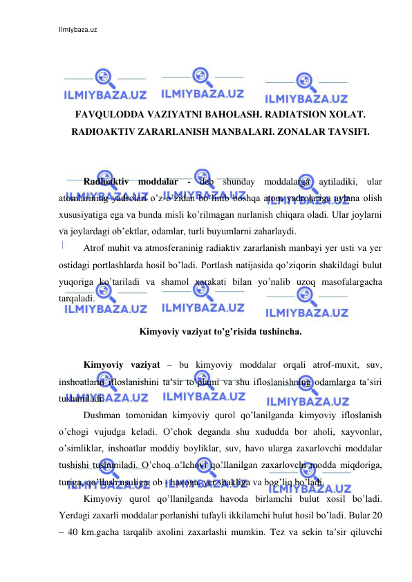 Ilmiybaza.uz 
 
 
 
 
 
FAVQULODDA VAZIYATNI BAHOLASH. RADIATSION XOLAT. 
RADIOAKTIV ZARARLANISH MANBALARI. ZONALAR TAVSIFI.  
 
 
Radioaktiv moddalar - deb shunday moddalarga aytiladiki, ular 
atomlarining yadrolari o’z-o’zidan bo’linib boshqa atom yadrolariga aylana olish 
xususiyatiga ega va bunda misli ko’rilmagan nurlanish chiqara oladi. Ular joylarni 
va joylardagi ob’ektlar, odamlar, turli buyumlarni zaharlaydi.  
Atrof muhit va atmosferaninig radiaktiv zararlanish manbayi yer usti va yer 
ostidagi portlashlarda hosil bo’ladi. Portlash natijasida qo’ziqorin shakildagi bulut 
yuqoriga ko’tariladi va shamol xarakati bilan yo’nalib uzoq masofalargacha 
tarqaladi. 
 
Kimyoviy vaziyat to’g’risida tushincha. 
 
Kimyoviy vaziyat – bu kimyoviy moddalar orqali atrof-muxit, suv, 
inshoatlarni ifloslanishini ta’sir to’plami va shu ifloslanishning odamlarga ta’siri 
tushuniladi. 
Dushman tomonidan kimyoviy qurol qo’lanilganda kimyoviy ifloslanish 
o’chogi vujudga keladi. O’chok deganda shu xududda bor aholi, xayvonlar, 
o’simliklar, inshoatlar moddiy boyliklar, suv, havo ularga zaxarlovchi moddalar 
tushishi tushuniladi. O’choq o’lchovi qo’llanilgan zaxarlovchi modda miqdoriga, 
turiga, qo’llash usuliga, ob - havoga, yer shakliga va bog’liq bo’ladi. 
Kimyoviy qurol qo’llanilganda havoda birlamchi bulut xosil bo’ladi. 
Yerdagi zaxarli moddalar porlanishi tufayli ikkilamchi bulut hosil bo’ladi. Bular 20 
– 40 km.gacha tarqalib axolini zaxarlashi mumkin. Tez va sekin ta’sir qiluvchi 
