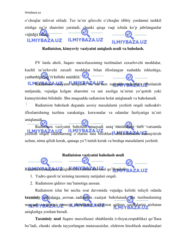 Ilmiybaza.uz 
 
o’choqlar tafovut etiladi. Tez ta’sir qiluvchi o’choqlar tibbiy yordamni tashkil 
etishga og’ir sharoitni yaratadi, chunki qisqa vaqt ichida ko’p jabrlanganlar 
vujudga keladi. 
 
Radiatsion, kimyoviy vaziyatni aniqlash usuli va baholash. 
 
FV larda aholi, fuqaro muxofazasining tuzilmalari zaxarlovchi moddalar, 
kuchli ta’sirlovchi zaxarli moddalar bilan ifloslangan xududda ishlashiga, 
yashashiga tug’ri kelishi mumkin. 
Radiatsion vaziyatni aniqlash, bu ma’lum xududda radioaktiv ifloslanish 
natijasida, vujudga kelgan sharoitni va uni axoliga ta’sirini yo’qotish yoki 
kamaytirishni bilishdir. Shu maqsadda radiatsion holat aniqlanadi va baholanadi. 
Radiatsion baholash deganda asosiy masalalarni yechish orqali radioaktiv 
ifloslanishning tuzilma xarakatiga, korxonalar va odamlar faoliyatiga ta’siri 
aniqlanadi. 
Radiatsion vaziyatni baholash maqsadi aniq masalalarni turli variantda 
yechish orqali odamlarning o’zlarini tuta bilishlari, shikastlanishni kamaytirish 
uchun, nima qilish kerak, qanaqa yo’l tutish kerak va boshqa masalalarni yechish. 
 
Radiatsion vaziyatni baholash usuli 
 
Radiatsion vaziyatni aniqlab baholashda ikki usul qo’llaniladi: 
1. Yadro quroli ta’sirining taxminiy natijalari orqali. 
2. Radiatsion qidiruv ma’lumotiga asosan. 
Radiatsion izlar bir necha soat davomida vujudga kelishi tufayli odatda 
taxminiy natijalarga asosan radiatsion vaziyat baholanadi. Bu tuzilmalarning 
maqsadi xarakatini, ximoya choralarini, radiatsion qidiruv vazifalarini nisbatan 
aniqlashga yordam beradi. 
Taxminiy usul fuqaro muxofazasi shtablarida (viloyat,respublika) qo’llasa 
bo’ladi, chunki ularda tayyorlangan mutaxassislar, elektron hisoblash mashinalari 
