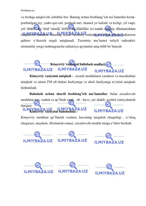 Ilmiybaza.uz 
 
va boshqa aniqlovchi asboblar bor. Buning uchun boshlang’ich ma’lumotlar kerak- 
portlatilgan joy, yadro quvvati, portlash turi, shamol yo’nalishi va tezligi, yil vaqti, 
yer shakli. Bu usul odatda nisbiy ifloslanishni ko’rsatib xaqiqiy ifloslanishdan 
farqlanishi mumkin. Shuning uchun taxminiy radiatsion vaziyat albatta radiatsion 
qidiruv o’tkazish orqali aniqlanadi. Taxminiy ma’lumot tufayli radioaktiv 
elementlar yerga tushmaguncha radiatsiya qiymatini aniq bilib bo’lmaydi. 
 
 
Kimyoviy vaziyatni baholash usullari. 
 
Kimyoviy vaziyatni aniqlash -  zaxarli moddalarni xarakteri va masshtabini 
aniqlash va ularni FM ob’ektlari faoliyatiga va aholi faoliyatiga ta’sirini aniqlash 
tushuniladi.  
Baholash uchun shartli boshlang’ich ma’lumotlar: bular zaxarlovchi 
moddalar turi, xudud va qo’llash vaqti   ob - havo, yer shakli, axolini ximoyalanish 
darajasi.  
Kimyoviy vaziyatni baholashda : 
Kimyoviy moddani qo’llanish vositasi, havoning tarqalish chuqurligi , o’choq 
chegarasi, maydoni, ifloslanish zonasi, zaxarlovchi modda turiga e’tibor beriladi . 
 
 
