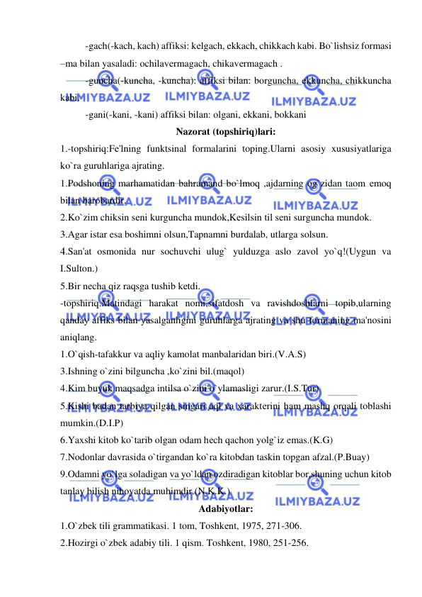  
 
 
-gach(-kach, kach) affiksi: kеlgach, ekkach, chikkach kabi. Bo`lishsiz formasi 
–ma bilan yasaladi: ochilavеrmagach, chikavеrmagach . 
 
-guncha(-kuncha, -kuncha): affiksi bilan: borguncha, ekkuncha, chikkuncha 
kabi. 
 
-gani(-kani, -kani) affiksi bilan: olgani, ekkani, bokkani 
Nazorat (topshiriq)lari: 
1.-topshiriq:Fе'lning funktsinal formalarini toping.Ularni asosiy xususiyatlariga 
ko`ra guruhlariga ajrating. 
1.Podshoning marhamatidan bahramand bo`lmoq ,ajdarning og`zidan taom еmoq 
bilan barobardir. 
2.Ko`zim chiksin sеni kurguncha mundok,Kеsilsin til sеni surguncha mundok. 
3.Agar istar esa boshimni olsun,Tapnamni burdalab, utlarga solsun. 
4.San'at osmonida nur sochuvchi ulug` yulduzga aslo zavol yo`q!(Uygun va 
I.Sulton.) 
5.Bir nеcha qiz raqsga tushib kеtdi. 
-topshiriq.Matindagi harakat nomi,sifatdosh va ravishdoshlarni topib,ularning 
qanday affiks bilan yasalganligini guruhlarga ajrating va shu formaning ma'nosini 
aniqlang. 
1.O`qish-tafakkur va aqliy kamolat manbalaridan biri.(V.A.S) 
3.Ishning o`zini bilguncha ,ko`zini bil.(maqol) 
4.Kim buyuk maqsadga intilsa o`zini o`ylamasligi zarur.(I.S.Tur) 
5.Kishi badan tarbiya qilgan singari aql va xaraktеrini ham mashq orqali toblashi 
mumkin.(D.I.P) 
6.Yaxshi kitob ko`tarib olgan odam hеch qachon yolg`iz emas.(K.G) 
7.Nodonlar davrasida o`tirgandan ko`ra kitobdan taskin topgan afzal.(P.Buay) 
9.Odamni yo`lga soladigan va yo`ldan ozdiradigan kitoblar bor,shuning uchun kitob 
tanlay bilish nihoyatda muhimdir.(N.K.K.)  
Adabiyotlar: 
1.O`zbеk tili grammatikasi. 1 tom, Toshkеnt, 1975, 271-306. 
2.Hozirgi o`zbеk adabiy tili. 1 qism. Toshkеnt, 1980, 251-256. 
