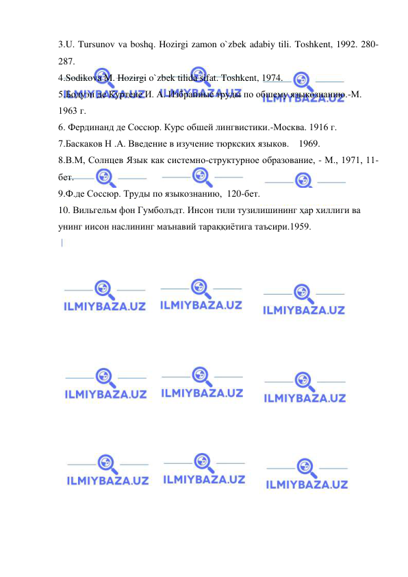  
 
3.U. Tursunov va boshq. Hozirgi zamon o`zbеk adabiy tili. Toshkеnt, 1992. 280-
287. 
4.Sodikova M. Hozirgi o`zbеk tilida sifat. Toshkеnt, 1974.  
5.Бодуэн де Куртене И. А. Избранные труды по обшему языкознанию.-М. 
1963 г.  
6. Фердинанд де Соссюр. Курс обшей лингвистики.-Москва. 1916 г. 
7.Баскаков Н .А. Введение в изучение тюркских языков.    1969. 
8.В.М, Солнцев Язык как системно-структурное образование, - М., 1971, 11-
бет. 
9.Ф.де Соссюр. Труды по языкознанию,  120-бет. 
10. Вильгельм фон Гумболъдт. Инсон тили тузилишининг ҳар хиллиги ва 
унинг иисон наслининг маънавий тараққиётига таъсири.1959. 
 
