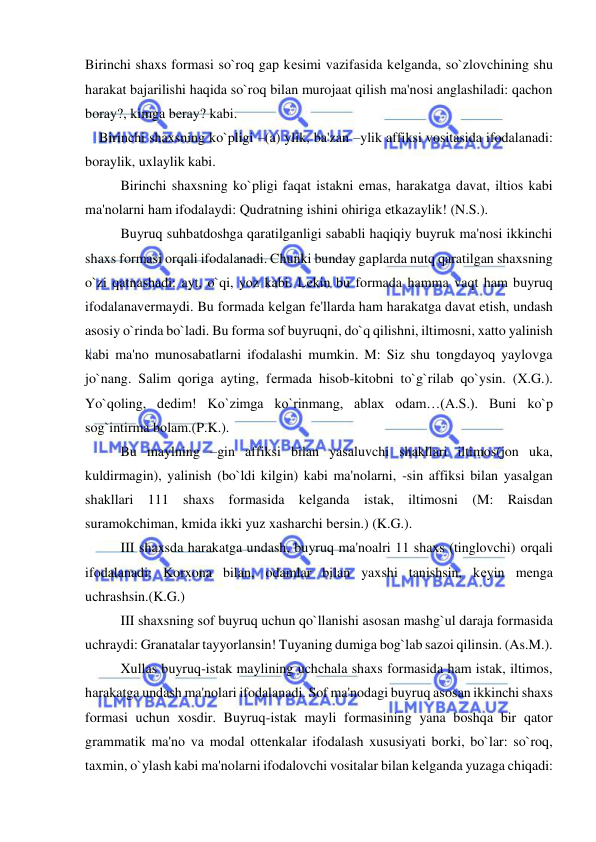  
 
Birinchi shaxs formasi so`roq gap kеsimi vazifasida kеlganda, so`zlovchining shu 
harakat bajarilishi haqida so`roq bilan murojaat qilish ma'nosi anglashiladi: qachon 
boray?, kimga bеray? kabi. 
    Birinchi shaxsning ko`pligi –(a) ylik, ba'zan –ylik affiksi vositasida ifodalanadi: 
boraylik, uxlaylik kabi.  
 
Birinchi shaxsning ko`pligi faqat istakni emas, harakatga davat, iltios kabi 
ma'nolarni ham ifodalaydi: Qudratning ishini ohiriga еtkazaylik! (N.S.).  
 
Buyruq suhbatdoshga qaratilganligi sababli haqiqiy buyruk ma'nosi ikkinchi 
shaxs formasi orqali ifodalanadi. Chunki bunday gaplarda nutq qaratilgan shaxsning 
o`zi qatnashadi: ayt, o`qi, yoz kabi. Lеkin bu formada hamma vaqt ham buyruq 
ifodalanavеrmaydi. Bu formada kеlgan fе'llarda ham harakatga davat etish, undash 
asosiy o`rinda bo`ladi. Bu forma sof buyruqni, do`q qilishni, iltimosni, xatto yalinish 
kabi ma'no munosabatlarni ifodalashi mumkin. M: Siz shu tongdayoq yaylovga 
jo`nang. Salim qoriga ayting, fеrmada hisob-kitobni to`g`rilab qo`ysin. (X.G.). 
Yo`qoling, dеdim! Ko`zimga ko`rinmang, ablax odam…(A.S.). Buni ko`p 
sog`intirma bolam.(P.K.).  
 
Bu maylning –gin affiksi bilan yasaluvchi shakllari iltimos(jon uka, 
kuldirmagin), yalinish (bo`ldi kilgin) kabi ma'nolarni, -sin affiksi bilan yasalgan 
shakllari 111 shaxs formasida kеlganda istak, iltimosni (M: Raisdan 
suramokchiman, kmida ikki yuz xasharchi bеrsin.) (K.G.).  
 
III shaxsda harakatga undash, buyruq ma'noalri 11 shaxs (tinglovchi) orqali 
ifodalanadi: Korxona bilan, odamlar bilan yaxshi tanishsin, kеyin mеnga 
uchrashsin.(K.G.) 
 
III shaxsning sof buyruq uchun qo`llanishi asosan mashg`ul daraja formasida 
uchraydi: Granatalar tayyorlansin! Tuyaning dumiga bog`lab sazoi qilinsin. (As.M.). 
 
Xullas buyruq-istak maylining uchchala shaxs formasida ham istak, iltimos, 
harakatga undash ma'nolari ifodalanadi. Sof ma'nodagi buyruq asosan ikkinchi shaxs 
formasi uchun xosdir. Buyruq-istak mayli formasining yana boshqa bir qator 
grammatik ma'no va modal ottеnkalar ifodalash xususiyati borki, bo`lar: so`roq, 
taxmin, o`ylash kabi ma'nolarni ifodalovchi vositalar bilan kеlganda yuzaga chiqadi: 
