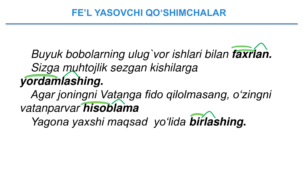 FE’L YASOVCHI QO‘SHIMCHALAR 
Buyuk bobolarning ulug`vor ishlari bilan faxrlan.
Sizga muhtojlik sezgan kishilarga 
yordamlashing.
Agar joningni Vatanga fido qilolmasang, o‘zingni 
vatanparvar hisoblama
Yagona yaxshi maqsad  yo‘lida birlashing.
