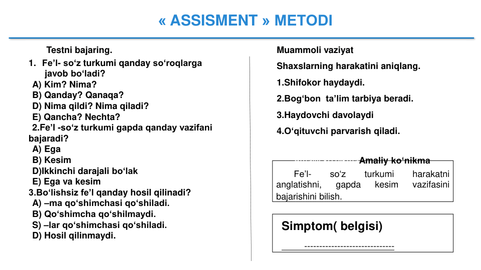 « ASSISMENT » METODI
Testni bajaring.
1. Fe’l- so‘z turkumi qanday so‘roqlarga
javob bo‘ladi?
A) Kim? Nima?
B) Qanday? Qanaqa?
D) Nima qildi? Nima qiladi?
E) Qancha? Nechta?
2.Fe’l -so‘z turkumi gapda qanday vazifani 
bajaradi?
A) Ega
B) Kesim
D)Ikkinchi darajali bo‘lak
E) Ega va kesim
3.Bo‘lishsiz fe’l qanday hosil qilinadi?
A) –ma qo‘shimchasi qo‘shiladi.
B) Qo‘shimcha qo‘shilmaydi.
S) –lar qo‘shimchasi qo‘shiladi.
D) Hosil qilinmaydi.
Muammoli vaziyat
Shaxslarning harakatini aniqlang.
1.Shifokor haydaydi.
2.Bog‘bon  ta’lim tarbiya beradi.
3.Haydovchi davolaydi
4.O‘qituvchi parvarish qiladi.
Amaliy ko‘nikmaAmaliy ko‘nikma
Fe’l-
so‘z
turkumi
harakatni
anglatishni,
gapda
kesim
vazifasini
bajarishini bilish.
Simptom( belgisi)
------------------------------
