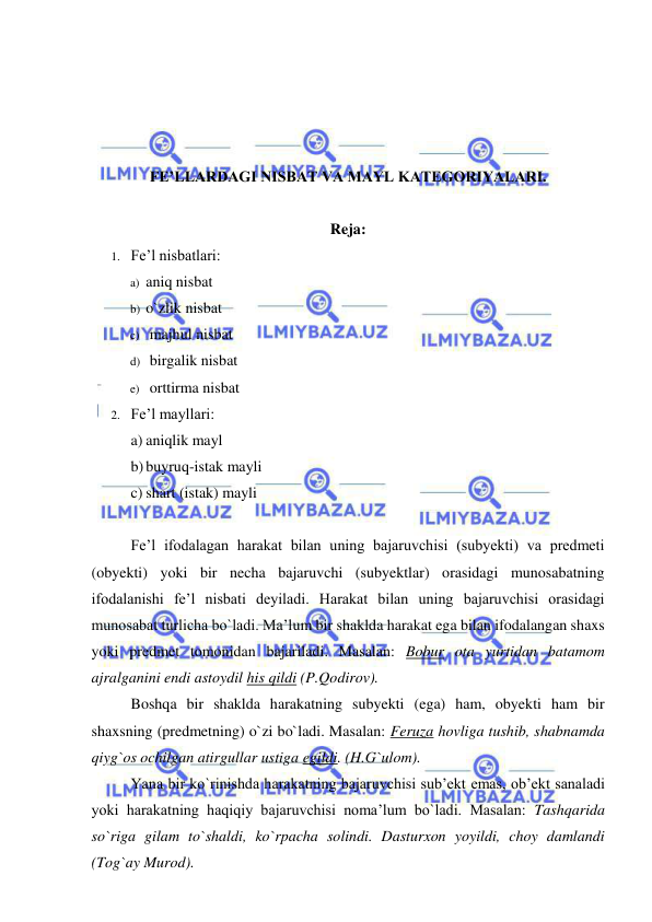  
 
 
 
 
 
FE’LLARDAGI NISBAT VA MAYL KATEGORIYALARI. 
 
Reja:  
1. Fe’l nisbatlari: 
a) aniq nisbat 
b) o`zlik nisbat 
c)  majhul nisbat 
d)  birgalik nisbat 
e)  orttirma nisbat 
2. Fe’l mayllari: 
a) aniqlik mayl 
b) buyruq-istak mayli 
c) shart (istak) mayli 
 
Fe’l ifodalagan harakat bilan uning bajaruvchisi (subyekti) va predmeti 
(obyekti) yoki bir necha bajaruvchi (subyektlar) orasidagi munosabatning 
ifodalanishi fe’l nisbati deyiladi. Harakat bilan uning bajaruvchisi orasidagi 
munosabat turlicha bo`ladi. Ma’lum bir shaklda harakat ega bilan ifodalangan shaxs 
yoki predmet tomonidan bajariladi. Masalan: Bobur ota yurtidan batamom 
ajralganini endi astoydil his qildi (P.Qodirov). 
Boshqa bir shaklda harakatning subyekti (ega) ham, obyekti ham bir 
shaxsning (predmetning) o`zi bo`ladi. Masalan: Feruza hovliga tushib, shabnamda 
qiyg`os ochilgan atirgullar ustiga egildi. (H.G`ulom). 
Yana bir ko`rinishda harakatning bajaruvchisi sub’ekt emas, ob’ekt sanaladi 
yoki harakatning haqiqiy bajaruvchisi noma’lum bo`ladi. Masalan: Tashqarida 
so`riga gilam to`shaldi, ko`rpacha solindi. Dasturxon yoyildi, choy damlandi 
(Tog`ay Murod). 
