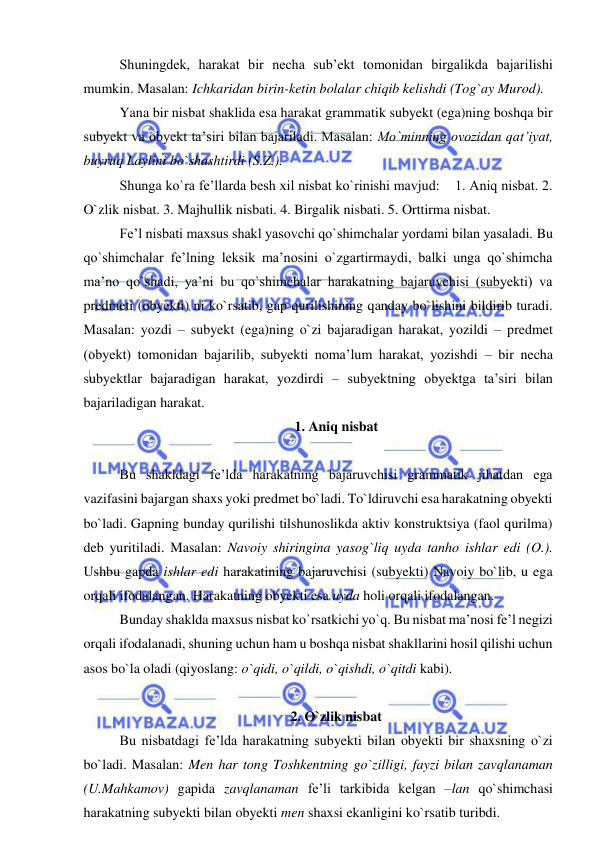  
 
Shuningdek, harakat bir necha sub’ekt tomonidan birgalikda bajarilishi 
mumkin. Masalan: Ichkaridan birin-ketin bolalar chiqib kelishdi (Tog`ay Murod). 
Yana bir nisbat shaklida esa harakat grammatik subyekt (ega)ning boshqa bir 
subyekt va obyekt ta’siri bilan bajariladi. Masalan: Mo`minning ovozidan qat’iyat, 
buyruq Laylini bo`shashtirdi (S.Z.). 
Shunga ko`ra fe’llarda besh xil nisbat ko`rinishi mavjud:    1. Aniq nisbat. 2. 
O`zlik nisbat. 3. Majhullik nisbati. 4. Birgalik nisbati. 5. Orttirma nisbat. 
Fe’l nisbati maxsus shakl yasovchi qo`shimchalar yordami bilan yasaladi. Bu 
qo`shimchalar fe’lning leksik ma’nosini o`zgartirmaydi, balki unga qo`shimcha 
ma’no qo`shadi, ya’ni bu qo`shimchalar harakatning bajaruvchisi (subyekti) va 
predmeti (obyekti) ni ko`rsatib, gap qurilishining qanday bo`lishini bildirib turadi. 
Masalan: yozdi – subyekt (ega)ning o`zi bajaradigan harakat, yozildi – predmet 
(obyekt) tomonidan bajarilib, subyekti noma’lum harakat, yozishdi – bir necha 
subyektlar bajaradigan harakat, yozdirdi – subyektning obyektga ta’siri bilan 
bajariladigan harakat. 
1. Aniq nisbat 
 
Bu shakldagi fe’lda harakatning bajaruvchisi grammatik jihatdan ega 
vazifasini bajargan shaxs yoki predmet bo`ladi. To`ldiruvchi esa harakatning obyekti 
bo`ladi. Gapning bunday qurilishi tilshunoslikda aktiv konstruktsiya (faol qurilma) 
deb yuritiladi. Masalan: Navoiy shiringina yasog`liq uyda tanho ishlar edi (O.). 
Ushbu gapda ishlar edi harakatining bajaruvchisi (subyekti) Navoiy bo`lib, u ega 
orqali ifodalangan. Harakatning obyekti esa uyda holi orqali ifodalangan. 
Bunday shaklda maxsus nisbat ko`rsatkichi yo`q. Bu nisbat ma’nosi fe’l negizi 
orqali ifodalanadi, shuning uchun ham u boshqa nisbat shakllarini hosil qilishi uchun 
asos bo`la oladi (qiyoslang: o`qidi, o`qildi, o`qishdi, o`qitdi kabi). 
 
2. O`zlik nisbat 
Bu nisbatdagi fe’lda harakatning subyekti bilan obyekti bir shaxsning o`zi 
bo`ladi. Masalan: Men har tong Toshkentning go`zilligi, fayzi bilan zavqlanaman 
(U.Mahkamov) gapida zavqlanaman fe’li tarkibida kelgan –lan qo`shimchasi 
harakatning subyekti bilan obyekti men shaxsi ekanligini ko`rsatib turibdi. 
