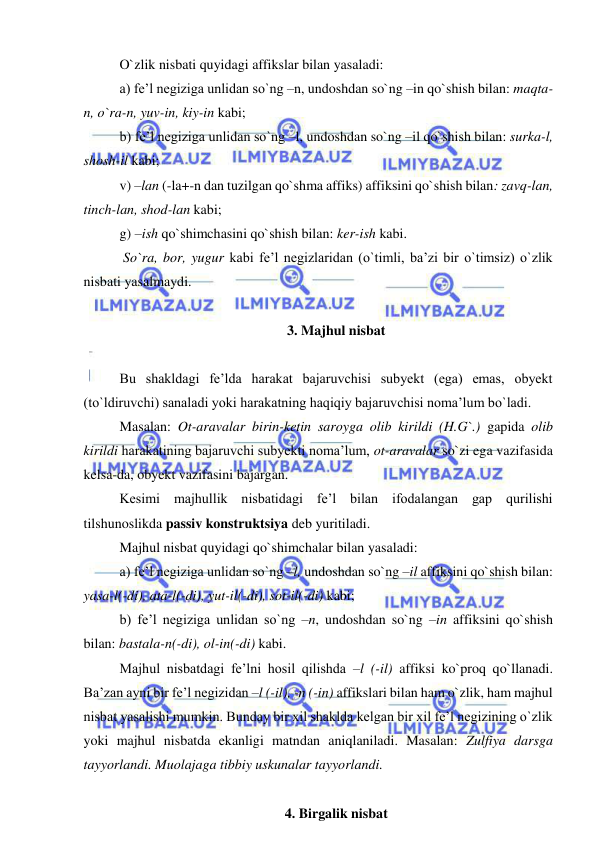  
 
O`zlik nisbati quyidagi affikslar bilan yasaladi:  
a) fe’l negiziga unlidan so`ng –n, undoshdan so`ng –in qo`shish bilan: maqta-
n, o`ra-n, yuv-in, kiy-in kabi; 
b) fe’l negiziga unlidan so`ng –l, undoshdan so`ng –il qo`shish bilan: surka-l, 
shosh-il kabi; 
v) –lan (-la+-n dan tuzilgan qo`shma affiks) affiksini qo`shish bilan: zavq-lan, 
tinch-lan, shod-lan kabi; 
g) –ish qo`shimchasini qo`shish bilan: ker-ish kabi. 
 So`ra, bor, yugur kabi fe’l negizlaridan (o`timli, ba’zi bir o`timsiz) o`zlik 
nisbati yasalmaydi. 
  
3. Majhul nisbat 
 
Bu shakldagi fe’lda harakat bajaruvchisi subyekt (ega) emas, obyekt 
(to`ldiruvchi) sanaladi yoki harakatning haqiqiy bajaruvchisi noma’lum bo`ladi. 
Masalan: Ot-aravalar birin-ketin saroyga olib kirildi (H.G`.) gapida olib 
kirildi harakatining bajaruvchi subyekti noma’lum, ot-aravalar so`zi ega vazifasida 
kelsa-da, obyekt vazifasini bajargan. 
Kesimi majhullik nisbatidagi fe’l bilan ifodalangan gap qurilishi 
tilshunoslikda passiv konstruktsiya deb yuritiladi. 
Majhul nisbat quyidagi qo`shimchalar bilan yasaladi: 
a) fe’l negiziga unlidan so`ng –l, undoshdan so`ng –il affiksini qo`shish bilan: 
yasa-l(-di), ata-l(-di), yut-il(-di), sot-il(-di) kabi; 
b) fe’l negiziga unlidan so`ng –n, undoshdan so`ng –in affiksini qo`shish 
bilan: bastala-n(-di), ol-in(-di) kabi. 
Majhul nisbatdagi fe’lni hosil qilishda –l (-il) affiksi ko`proq qo`llanadi. 
Ba’zan ayni bir fe’l negizidan –l (-il), -n (-in) affikslari bilan ham o`zlik, ham majhul 
nisbat yasalishi mumkin. Bunday bir xil shaklda kelgan bir xil fe’l negizining o`zlik 
yoki majhul nisbatda ekanligi matndan aniqlaniladi. Masalan: Zulfiya darsga 
tayyorlandi. Muolajaga tibbiy uskunalar tayyorlandi.  
 
4. Birgalik nisbat 
