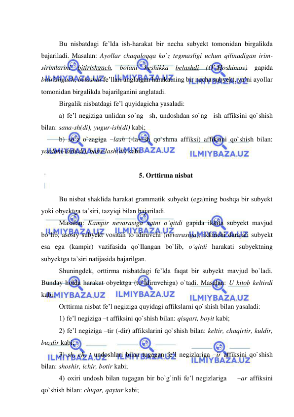  
 
 
Bu nisbatdagi fe’lda ish-harakat bir necha subyekt tomonidan birgalikda 
bajariladi. Masalan: Ayollar chaqaloqqa ko`z tegmasligi uchun qilinadigan irim-
sirimlarini bitirishgach, bolani beshikka belashdi (O`.Hoshimov) gapida 
bitirishgach, belashdi fe’llari anglatgan harakatning bir necha subyekt, ya’ni ayollar 
tomonidan birgalikda bajarilganini anglatadi. 
Birgalik nisbatdagi fe’l quyidagicha yasaladi: 
a) fe’l negiziga unlidan so`ng –sh, undoshdan so`ng –ish affiksini qo`shish 
bilan: sana-sh(di), yugur-ish(di) kabi; 
b) so`z o`zagiga –lash (-la+-sh qo`shma affiksi) affiksini qo`shish bilan: 
yordam-lash(di), bahs-lash(di) kabi. 
 
5. Orttirma nisbat 
 
Bu nisbat shaklida harakat grammatik subyekt (ega)ning boshqa bir subyekt 
yoki obyektga ta’siri, tazyiqi bilan bajariladi. 
Masalan: Kampir nevarasiga xatni o‘qitdi gapida ikkita subyekt mavjud 
bo`lib, asosiy subyekt vositali to`ldiruvchi (nevarasiga), ikkinchi darajali subyekt 
esa ega (kampir) vazifasida qo`llangan bo`lib, o‘qitdi harakati subyektning 
subyektga ta’siri natijasida bajarilgan. 
Shuningdek, orttirma nisbatdagi fe’lda faqat bir subyekt mavjud bo`ladi. 
Bunday holda harakat obyektga (to`ldiruvchiga) o`tadi. Masalan: U kitob keltirdi 
kabi. 
Orttirma nisbat fe’l negiziga quyidagi affikslarni qo`shish bilan yasaladi: 
1) fe’l negiziga –t affiksini qo`shish bilan: qisqart, boyit kabi; 
2) fe’l negiziga –tir (-dir) affikslarini qo`shish bilan: keltir, chaqirtir, kuldir, 
buzdir kabi; 
3) sh, ch, t undoshlari bilan tugagan fe’l negizlariga –ir affiksini qo`shish 
bilan: shoshir, ichir, botir kabi; 
4) oxiri undosh bilan tugagan bir bo`g`inli fe’l negizlariga    –ar affiksini 
qo`shish bilan: chiqar, qaytar kabi; 
