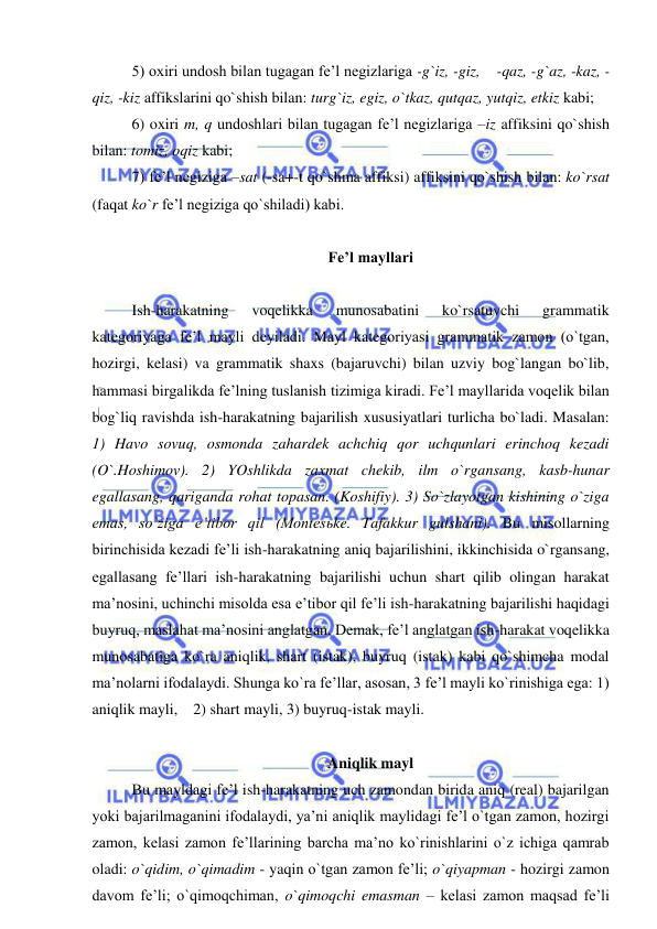  
 
5) oxiri undosh bilan tugagan fe’l negizlariga -g`iz, -giz,    -qaz, -g`az, -kaz, -
qiz, -kiz affikslarini qo`shish bilan: turg`iz, egiz, o`tkaz, qutqaz, yutqiz, etkiz kabi; 
6) oxiri m, q undoshlari bilan tugagan fe’l negizlariga –iz affiksini qo`shish 
bilan: tomiz, oqiz kabi; 
7) fe’l negiziga –sat (-sa+-t qo`shma affiksi) affiksini qo`shish bilan: ko`rsat 
(faqat ko`r fe’l negiziga qo`shiladi) kabi. 
 
Fe’l mayllari 
 
Ish-harakatning 
voqelikka 
munosabatini 
ko`rsatuvchi 
grammatik 
kategoriyaga fe’l mayli deyiladi. Mayl kategoriyasi grammatik zamon (o`tgan, 
hozirgi, kelasi) va grammatik shaxs (bajaruvchi) bilan uzviy bog`langan bo`lib, 
hammasi birgalikda fe’lning tuslanish tizimiga kiradi. Fe’l mayllarida voqelik bilan 
bog`liq ravishda ish-harakatning bajarilish xususiyatlari turlicha bo`ladi. Masalan: 
1) Havo sovuq, osmonda zahardek achchiq qor uchqunlari erinchoq kezadi 
(O`.Hoshimov). 2) YOshlikda zaxmat chekib, ilm o`rgansang, kasb-hunar 
egallasang, qariganda rohat topasan. (Koshifiy). 3) So`zlayotgan kishining o`ziga 
emas, so`ziga e’tibor qil (Montesьke. Tafakkur gulshani). Bu misollarning 
birinchisida kezadi fe’li ish-harakatning aniq bajarilishini, ikkinchisida o`rgansang, 
egallasang fe’llari ish-harakatning bajarilishi uchun shart qilib olingan harakat 
ma’nosini, uchinchi misolda esa e’tibor qil fe’li ish-harakatning bajarilishi haqidagi 
buyruq, maslahat ma’nosini anglatgan. Demak, fe’l anglatgan ish-harakat voqelikka 
munosabatiga ko`ra aniqlik, shart (istak), buyruq (istak) kabi qo`shimcha modal 
ma’nolarni ifodalaydi. Shunga ko`ra fe’llar, asosan, 3 fe’l mayli ko`rinishiga ega: 1) 
aniqlik mayli,    2) shart mayli, 3) buyruq-istak mayli. 
 
Aniqlik mayl 
Bu mayldagi fe’l ish-harakatning uch zamondan birida aniq (real) bajarilgan 
yoki bajarilmaganini ifodalaydi, ya’ni aniqlik maylidagi fe’l o`tgan zamon, hozirgi 
zamon, kelasi zamon fe’llarining barcha ma’no ko`rinishlarini o`z ichiga qamrab 
oladi: o`qidim, o`qimadim - yaqin o`tgan zamon fe’li; o`qiyapman - hozirgi zamon 
davom fe’li; o`qimoqchiman, o`qimoqchi emasman – kelasi zamon maqsad fe’li 
