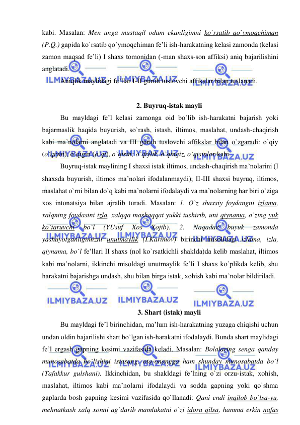  
 
kabi. Masalan: Men unga mustaqil odam ekanligimni ko`rsatib qo`ymoqchiman 
(P.Q.) gapida ko`rsatib qo`ymoqchiman fe’li ish-harakatning kelasi zamonda (kelasi 
zamon maqsad fe’li) I shaxs tomonidan (-man shaxs-son affiksi) aniq bajarilishini 
anglatadi. 
Aniqlik maylidagi fe’llar I-II guruh tuslovchi affikslar bilan tuslanadi. 
 
2. Buyruq-istak mayli 
Bu mayldagi fe’l kelasi zamonga oid bo`lib ish-harakatni bajarish yoki 
bajarmaslik haqida buyurish, so`rash, istash, iltimos, maslahat, undash-chaqirish 
kabi ma’nolarni anglatadi va III guruh tuslovchi affikslar bilan o`zgaradi: o`qiy 
(o`qiyin), o`qigin (o`qi), o`qisin; o`qiylik, o`qingiz, o`qisinlar kabi. 
Buyruq-istak maylining I shaxsi istak iltimos, undash-chaqirish ma’nolarini (I 
shaxsda buyurish, iltimos ma’nolari ifodalanmaydi); II-III shaxsi buyruq, iltimos, 
maslahat o`rni bilan do`q kabi ma’nolarni ifodalaydi va ma’nolarning har biri o`ziga 
xos intonatsiya bilan ajralib turadi. Masalan: 1. O`z shaxsiy foydangni izlama, 
xalqning foydasini izla, xalqqa mashaqqat yukki tushirib, uni qiynama, o`zing yuk 
ko`taruvchi 
bo`l 
(YUsuf 
Xos 
Xojib). 
2. 
Naqadar 
buyuk 
zamonda 
yashayotganligimizni unutmaylik (I.Karimov) birinchi misolidagi izlama, izla, 
qiynama, bo`l fe’llari II shaxs (nol ko`rsatkichli shaklda)da kelib maslahat, iltimos 
kabi ma’nolarni, ikkinchi misoldagi unutmaylik fe’li I shaxs ko`plikda kelib, shu 
harakatni bajarishga undash, shu bilan birga istak, xohish kabi ma’nolar bildiriladi. 
 
 
3. Shart (istak) mayli 
Bu mayldagi fe’l birinchidan, ma’lum ish-harakatning yuzaga chiqishi uchun 
undan oldin bajarilishi shart bo`lgan ish-harakatni ifodalaydi. Bunda shart maylidagi 
fe’l ergash gapning kesimi vazifasida keladi. Masalan: Bolalaring senga qanday 
munosabatda bo`lishini istasang, ota-onangga ham shunday munosabatda bo`l 
(Tafakkur gulshani). Ikkinchidan, bu shakldagi fe’lning o`zi orzu-istak, xohish, 
maslahat, iltimos kabi ma’nolarni ifodalaydi va sodda gapning yoki qo`shma 
gaplarda bosh gapning kesimi vazifasida qo`llanadi: Qani endi inqilob bo`lsa-yu, 
mehnatkash xalq xonni ag`darib mamlakatni o`zi idora qilsa, hamma erkin nafas 
