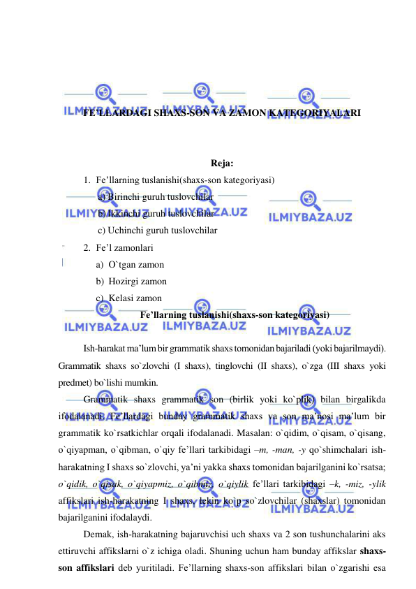  
 
 
 
 
 
FE’LLARDAGI SHAXS-SON VA ZAMON KATEGORIYALARI 
 
 
Reja:  
1. Fe’llarning tuslanishi(shaxs-son kategoriyasi) 
a) Birinchi guruh tuslovchilar 
b) Ikkinchi guruh tuslovchilar 
c) Uchinchi guruh tuslovchilar 
2. Fe’l zamonlari 
a) O`tgan zamon 
b) Hozirgi zamon 
c) Kelasi zamon 
Fe’llarning tuslanishi(shaxs-son kategoriyasi) 
 
Ish-harakat ma’lum bir grammatik shaxs tomonidan bajariladi (yoki bajarilmaydi). 
Grammatik shaxs so`zlovchi (I shaxs), tinglovchi (II shaxs), o`zga (III shaxs yoki 
predmet) bo`lishi mumkin. 
Grammatik shaxs grammatik son (birlik yoki ko`plik) bilan birgalikda 
ifodalanadi. Fe’llardagi bunday grammatik shaxs va son ma’nosi ma’lum bir 
grammatik ko`rsatkichlar orqali ifodalanadi. Masalan: o`qidim, o`qisam, o`qisang, 
o`qiyapman, o`qibman, o`qiy fe’llari tarkibidagi –m, -man, -y qo`shimchalari ish-
harakatning I shaxs so`zlovchi, ya’ni yakka shaxs tomonidan bajarilganini ko`rsatsa; 
o`qidik, o`qisak, o`qiyapmiz, o`qibmiz, o`qiylik fe’llari tarkibidagi –k, -miz, -ylik 
affikslari ish-harakatning I shaxs, lekin ko`p so`zlovchilar (shaxslar) tomonidan 
bajarilganini ifodalaydi. 
Demak, ish-harakatning bajaruvchisi uch shaxs va 2 son tushunchalarini aks 
ettiruvchi affikslarni o`z ichiga oladi. Shuning uchun ham bunday affikslar shaxs-
son affikslari deb yuritiladi. Fe’llarning shaxs-son affikslari bilan o`zgarishi esa 
