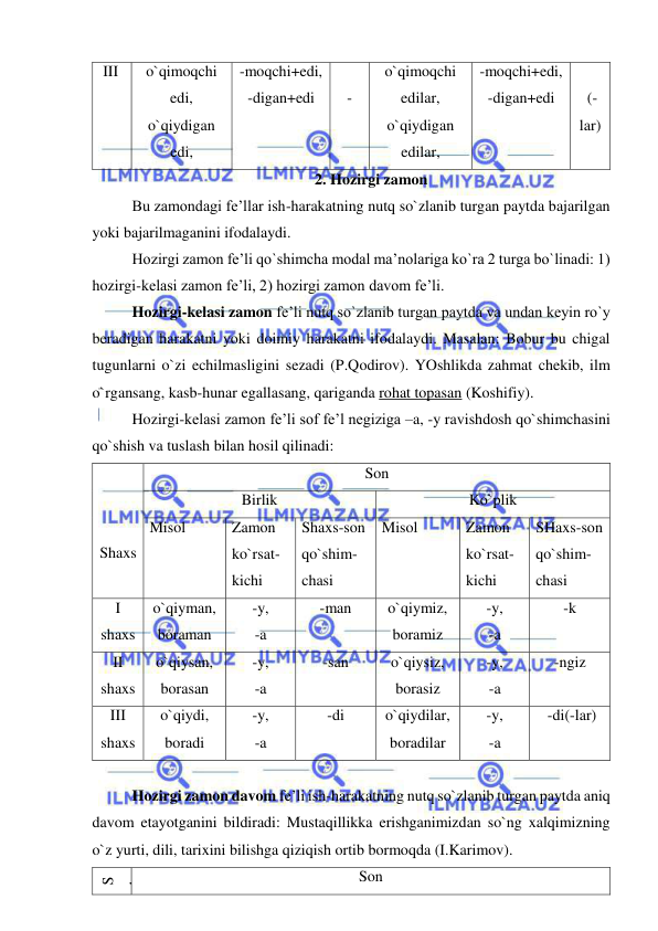  
 
III  
o`qimoqchi 
edi, 
o`qiydigan 
edi, 
-moqchi+edi, 
-digan+edi 
 
- 
o`qimoqchi 
edilar, 
o`qiydigan 
edilar, 
-moqchi+edi, 
-digan+edi 
 
 (-
lar) 
2. Hozirgi zamon 
Bu zamondagi fe’llar ish-harakatning nutq so`zlanib turgan paytda bajarilgan 
yoki bajarilmaganini ifodalaydi. 
Hozirgi zamon fe’li qo`shimcha modal ma’nolariga ko`ra 2 turga bo`linadi: 1) 
hozirgi-kelasi zamon fe’li, 2) hozirgi zamon davom fe’li. 
Hozirgi-kelasi zamon fe’li nutq so`zlanib turgan paytda va undan keyin ro`y 
beradigan harakatni yoki doimiy harakatni ifodalaydi. Masalan: Bobur bu chigal 
tugunlarni o`zi echilmasligini sezadi (P.Qodirov). YOshlikda zahmat chekib, ilm 
o`rgansang, kasb-hunar egallasang, qariganda rohat topasan (Koshifiy). 
Hozirgi-kelasi zamon fe’li sof fe’l negiziga –a, -y ravishdosh qo`shimchasini 
qo`shish va tuslash bilan hosil qilinadi: 
 
 
 
Shaxs 
Son 
Birlik  
Ko`plik 
Misol 
Zamon 
ko`rsat-
kichi 
Shaxs-son 
qo`shim-
chasi 
Misol  
Zamon 
ko`rsat-
kichi 
SHaxs-son 
qo`shim-
chasi 
I 
shaxs 
o`qiyman, 
boraman  
-y, 
-a 
-man 
o`qiymiz, 
boramiz 
-y, 
-a 
-k 
II 
shaxs 
o`qiysan, 
borasan 
-y, 
-a 
-san 
o`qiysiz, 
borasiz 
-y, 
-a 
-ngiz 
III 
shaxs 
o`qiydi, 
boradi 
-y, 
-a 
-di 
o`qiydilar, 
boradilar 
-y, 
-a 
 -di(-lar) 
 
Hozirgi zamon davom fe’li ish-harakatning nutq so`zlanib turgan paytda aniq 
davom etayotganini bildiradi: Mustaqillikka erishganimizdan so`ng xalqimizning 
o`z yurti, dili, tarixini bilishga qiziqish ortib bormoqda (I.Karimov).  
S
h
a
xs 
Son 
