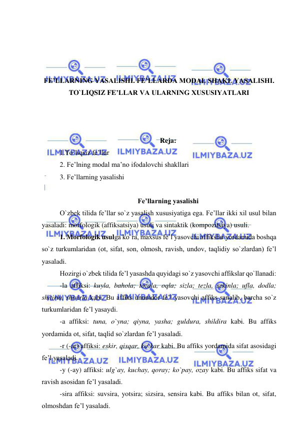  
 
 
 
 
 
FE’LLARNING YASALISHI. FE’LLARDA MODAL SHAKL YASALISHI. 
TO`LIQSIZ FE’LLAR VA ULARNING XUSUSIYATLARI 
 
 
 
Reja: 
1.To`liqsiz fe’llar 
2. Fe’lning modal ma’no ifodalovchi shakllari  
3. Fe’llarning yasalishi 
 
Fe’llarning yasalishi 
O`zbek tilida fe’llar so`z yasalish xususiyatiga ega. Fe’llar ikki xil usul bilan 
yasaladi: morfologik (affiksatsiya) usuli va sintaktik (kompozitsiya) usuli.  
1. Morfologik usulga ko`ra, maxsus fe’l yasovchi affikslar yordamida boshqa 
so`z turkumlaridan (ot, sifat, son, olmosh, ravish, undov, taqlidiy so`zlardan) fe’l 
yasaladi.  
Hozirgi o`zbek tilida fe’l yasashda quyidagi so`z yasovchi affikslar qo`llanadi: 
-la affiksi: kuyla, bahola; tozala, oqla; sizla; tezla, sekinla; ufla, dodla; 
shitirla, shivirla kabi. Bu affiks unumdor fe’l yasovchi affiks sanalib, barcha so`z 
turkumlaridan fe’l yasaydi. 
-a affiksi: tuna, o`yna; qiyna, yasha; guldura, shildira kabi. Bu affiks 
yordamida ot, sifat, taqlid so`zlardan fe’l yasaladi. 
-r (-ar) affiksi: eskir, qisqar, ko`kar kabi. Bu affiks yordamida sifat asosidagi 
fe’l yasaladi. 
-y (-ay) affiksi: ulg`ay, kuchay, qoray; ko`pay, ozay kabi. Bu affiks sifat va 
ravish asosidan fe’l yasaladi. 
-sira affiksi: suvsira, yotsira; sizsira, sensira kabi. Bu affiks bilan ot, sifat, 
olmoshdan fe’l yasaladi. 
