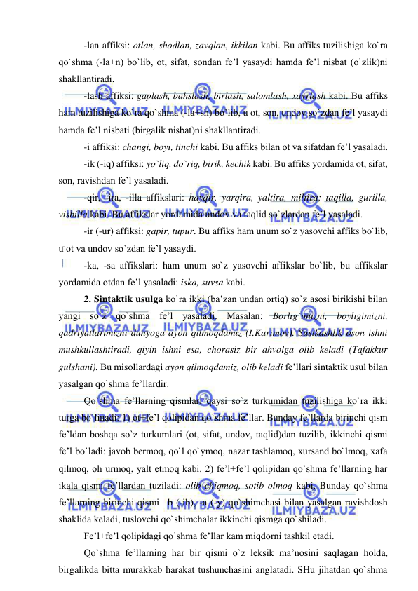  
 
-lan affiksi: otlan, shodlan, zavqlan, ikkilan kabi. Bu affiks tuzilishiga ko`ra 
qo`shma (-la+n) bo`lib, ot, sifat, sondan fe’l yasaydi hamda fe’l nisbat (o`zlik)ni 
shakllantiradi. 
-lash affiksi: gaplash, bahslash, birlash, salomlash, xayrlash kabi. Bu affiks 
ham tuzilishiga ko`ra qo`shma (-la+sh) bo`lib, u ot, son, undov so`zdan fe’l yasaydi 
hamda fe’l nisbati (birgalik nisbat)ni shakllantiradi.  
-i affiksi: changi, boyi, tinchi kabi. Bu affiks bilan ot va sifatdan fe’l yasaladi. 
-ik (-iq) affiksi: yo`liq, do`riq, birik, kechik kabi. Bu affiks yordamida ot, sifat, 
son, ravishdan fe’l yasaladi. 
-qir, -ira, -illa affikslari: hayqir, yarqira, yaltira, miltira; taqilla, gurilla, 
vishilla kabi. Bu affikslar yordamida undov va taqlid so`zlardan fe’l yasaladi.  
-ir (-ur) affiksi: gapir, tupur. Bu affiks ham unum so`z yasovchi affiks bo`lib, 
u ot va undov so`zdan fe’l yasaydi. 
-ka, -sa affikslari: ham unum so`z yasovchi affikslar bo`lib, bu affikslar 
yordamida otdan fe’l yasaladi: iska, suvsa kabi. 
2. Sintaktik usulga ko`ra ikki (ba’zan undan ortiq) so`z asosi birikishi bilan 
yangi so`z qo`shma fe’l yasaladi. Masalan: Borlig`imizni, boyligimizni, 
qadriyatlarimizni dunyoga ayon qilmoqdamiz (I.Karimov). Sustkashlik oson ishni 
mushkullashtiradi, qiyin ishni esa, chorasiz bir ahvolga olib keladi (Tafakkur 
gulshani). Bu misollardagi ayon qilmoqdamiz, olib keladi fe’llari sintaktik usul bilan 
yasalgan qo`shma fe’llardir. 
Qo`shma fe’llarning qismlari qaysi so`z turkumidan tuzilishiga ko`ra ikki 
turga bo`linadi: 1) ot+fe’l qolipidan qo`shma fe’llar. Bunday fe’llarda birinchi qism 
fe’ldan boshqa so`z turkumlari (ot, sifat, undov, taqlid)dan tuzilib, ikkinchi qismi 
fe’l bo`ladi: javob bermoq, qo`l qo`ymoq, nazar tashlamoq, xursand bo`lmoq, xafa 
qilmoq, oh urmoq, yalt etmoq kabi. 2) fe’l+fe’l qolipidan qo`shma fe’llarning har 
ikala qismi fe’llardan tuziladi: olib chiqmoq, sotib olmoq kabi. Bunday qo`shma 
fe’llarning birinchi qismi –b (-ib), -a (-y) qo`shimchasi bilan yasalgan ravishdosh 
shaklida keladi, tuslovchi qo`shimchalar ikkinchi qismga qo`shiladi. 
Fe’l+fe’l qolipidagi qo`shma fe’llar kam miqdorni tashkil etadi. 
Qo`shma fe’llarning har bir qismi o`z leksik ma’nosini saqlagan holda, 
birgalikda bitta murakkab harakat tushunchasini anglatadi. SHu jihatdan qo`shma 
