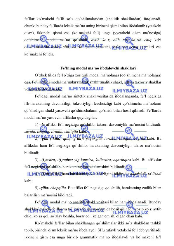  
 
fe’llar ko`makchi fe’lli so`z qo`shilmalaridan (analitik shakllardan) farqlanadi, 
chunki bunday fe’llarda leksik ma’no uning birinchi qismi bilan ifodalanib (yetakchi 
qism), ikkinchi qismi esa (ko`makchi fe’l) unga (yyetakchi qism ma’nosiga) 
qo`shimcha modal ma’no qo`shadi: aytib ko`r, olib tur, ko`rib chiq kabi 
qo`shilmalarda aytib, olib, ko`rib qismi yetakchi, ko`r, tur, chiq qismlari esa 
ko`makchi fe’ldir. 
 
Fe’lning modal ma’no ifodalovchi shakllari  
O`zbek tilida fe’l o`ziga xos turli modal ma’nolarga (qo`shimcha ma’nolarga) 
ega. Fe’llardagi modal ma’nolar sintetik shakl, analitik shakl, juft va takroriy shakllar 
vositasida ifodalanadi. 
Fe’ldagi modal ma’no sintetik shakl vositasida ifodalanganda, fe’l negiziga 
ish-harakatning davomliligi, takroriyligi, kuchsizligi kabi qo`shimcha ma’nolarni 
qo`shadigan shakl yasovchi qo`shimchalarni qo`shish bilan hosil qilinadi. Fe’llarda 
modal ma’no yasovchi affikslar quyidagilar:  
1) –la affiksi fe’l negiziga qo`shilib, takror, davomiylik ma’nosini bildiradi: 
savala, ishqala, tirnala, cho`qila kabi; 
2) –gila (-kila, -qila, -g`ila): yugurgila, turtkila, tortqila, ezg`ila kabi. Bu 
affikslar ham fe’l negiziga qo`shilib, harakatning davomiyligi, takror ma’nosini 
bildiradi; 
3) –(i)msira, -(i)nqira: yig`lamsira, kulimsira, oqarinqira kabi. Bu affikslar 
fe’l negiziga qo`shilib, harakatning kuchsizlanishini bildiradi; 
4) –(i)sh affiksi ham harakatning kuchisizligini bildiradi: oqarishdi, to`lishdi 
kabi; 
5) -qilla: chopqilla. Bu affiks fe’l negiziga qo`shilib, harakatning zudlik bilan 
bajarilish ma’nosini bildiradi. 
Fe’ldagi modal ma’no analitik shakl vositasi bilan ham ifodalanadi. Bunday 
shakl ko`makchi fe’llar va to`liqsiz fe’llar yordamida hosil qilinadi: yozib ko`r, aytib 
chiq, ko`ra qol, so`zlay boshla, borar edi, kelgan emish, olgan ekan kabi. 
Ko`makchi fe’llar bilan shakllangan qo`shilmalar ikki so`z shaklidan tashkil 
topib, birinchi qism leksik ma’no ifodalaydi. SHu tufayli yetakchi fe’l deb yuritiladi; 
ikkinchi qism esa unga birikib grammatik ma’no ifodalaydi va ko`makchi fe’l 
