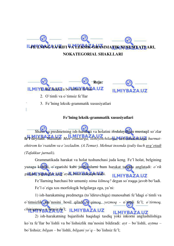  
 
 
 
 
 
FE’LNING TA’RIFI VA LEKSIK-GRAMMATIK XUSUSIYATLARI, 
NOKATEGORIAL SHAKLLARI 
 
 
 
Reja: 
1. Bo`lishli va bo`lishsiz fe’llar 
2. O`timli va o`timsiz fe’llar 
3. Fe’lning leksik-grammatik xususiyatlari 
 
Fe’lning leksik-grammatik xususiyatlari 
 
Shaxs va predmetning ish-harakati va holatini ifodalaydigan mustaqil so`zlar 
fe’l deyiladi. Masalan: Men olimlarga, ilohiyotchilarga, tarixshunoslarga hurmat-
ehtirom ko`rsatdim va e’zozladim. (A.Temur). Mehnat insonda ijodiy kuch uyg`otadi 
(Tafakkur jurnali). 
Grammatikada harakat va holat tushunchasi juda keng. Fe’l holat, belgining 
yuzaga kelishi, o`zgarishi kabi jarayonlarni ham harakat tarzida anglatadi: o`rik 
gulladi, yaproqlar sarg`aydi, bola uxlayapti kabi. 
Fe’llarning barchasi bir umumiy nima kilmoq? degan so`roqqa javob bo‘ladi. 
Fe’l o`ziga xos morfologik belgilarga ega, ya’ni: 
1) ish-harakatning predmetga (to`ldiruvchiga) munosabati fe’ldagi o`timli va 
o`timsizlik ma’nosini hosil qiladi: o`qimoq, yozmoq - o`timli fe’l; o`tirmoq, 
chiniqmoq - o`timsiz fe’l; 
2) ish-harakatning bajarilishi haqidagi tasdiq yoki inkorni anglashilishiga 
ko`ra fe’llar bo`lishli va bo`lishsizlik ma’nosini bildiradi: ayt – bo`lishli, aytma – 
bo`lishsiz; bilgan – bo`lishli, bilgani yo`q – bo`lishsiz fe’l; 
