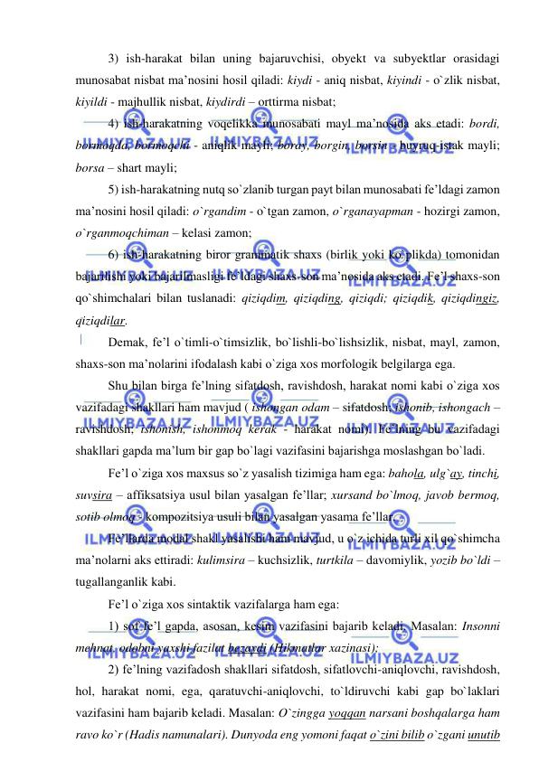  
 
3) ish-harakat bilan uning bajaruvchisi, obyekt va subyektlar orasidagi 
munosabat nisbat ma’nosini hosil qiladi: kiydi - aniq nisbat, kiyindi - o`zlik nisbat, 
kiyildi - majhullik nisbat, kiydirdi – orttirma nisbat; 
4) ish-harakatning voqelikka munosabati mayl ma’nosida aks etadi: bordi, 
bormoqda, bormoqchi - aniqlik mayli; boray, borgin, borsin - buyruq-istak mayli; 
borsa – shart mayli; 
5) ish-harakatning nutq so`zlanib turgan payt bilan munosabati fe’ldagi zamon 
ma’nosini hosil qiladi: o`rgandim - o`tgan zamon, o`rganayapman - hozirgi zamon, 
o`rganmoqchiman – kelasi zamon; 
6) ish-harakatning biror grammatik shaxs (birlik yoki ko`plikda) tomonidan 
bajarilishi yoki bajarilmasligi fe’ldagi shaxs-son ma’nosida aks etadi. Fe’l shaxs-son 
qo`shimchalari bilan tuslanadi: qiziqdim, qiziqding, qiziqdi; qiziqdik, qiziqdingiz, 
qiziqdilar. 
Demak, fe’l o`timli-o`timsizlik, bo`lishli-bo`lishsizlik, nisbat, mayl, zamon, 
shaxs-son ma’nolarini ifodalash kabi o`ziga xos morfologik belgilarga ega. 
Shu bilan birga fe’lning sifatdosh, ravishdosh, harakat nomi kabi o`ziga xos 
vazifadagi shakllari ham mavjud ( ishongan odam – sifatdosh; ishonib, ishongach – 
ravishdosh; ishonish, ishonmoq kerak - harakat nomi). Fe’lning bu vazifadagi 
shakllari gapda ma’lum bir gap bo`lagi vazifasini bajarishga moslashgan bo`ladi. 
Fe’l o`ziga xos maxsus so`z yasalish tizimiga ham ega: bahola, ulg`ay, tinchi, 
suvsira – affiksatsiya usul bilan yasalgan fe’llar; xursand bo`lmoq, javob bermoq, 
sotib olmoq - kompozitsiya usuli bilan yasalgan yasama fe’llar. 
Fe’llarda modal shakl yasalishi ham mavjud, u o`z ichida turli xil qo`shimcha 
ma’nolarni aks ettiradi: kulimsira – kuchsizlik, turtkila – davomiylik, yozib bo`ldi – 
tugallanganlik kabi. 
Fe’l o`ziga xos sintaktik vazifalarga ham ega: 
1) sof fe’l gapda, asosan, kesim vazifasini bajarib keladi. Masalan: Insonni 
mehnat, odobni yaxshi fazilat bezaydi (Hikmatlar xazinasi); 
2) fe’lning vazifadosh shakllari sifatdosh, sifatlovchi-aniqlovchi, ravishdosh, 
hol, harakat nomi, ega, qaratuvchi-aniqlovchi, to`ldiruvchi kabi gap bo`laklari 
vazifasini ham bajarib keladi. Masalan: O`zingga yoqqan narsani boshqalarga ham 
ravo ko`r (Hadis namunalari). Dunyoda eng yomoni faqat o`zini bilib o`zgani unutib 
