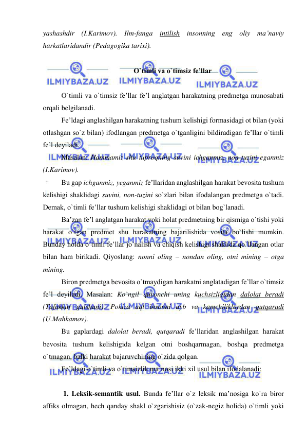  
 
yashashdir (I.Karimov). Ilm-fanga intilish insonning eng oliy ma’naviy 
harkatlaridandir (Pedagogika tarixi). 
 
O`timli va o`timsiz fe’llar 
 
O`timli va o`timsiz fe’llar fe’l anglatgan harakatning predmetga munosabati 
orqali belgilanadi. 
Fe’ldagi anglashilgan harakatning tushum kelishigi formasidagi ot bilan (yoki 
otlashgan so`z bilan) ifodlangan predmetga o`tganligini bildiradigan fe’llar o`timli 
fe’l deyiladi. 
Masalan: Hammamiz shu tuproqning suvini ichganmiz, non-tuzini eganmiz 
(I.Karimov). 
Bu gap ichganmiz, yeganmiz fe’llaridan anglashilgan harakat bevosita tushum 
kelishigi shaklidagi suvini, non-tuzini so`zlari bilan ifodalangan predmetga o`tadi. 
Demak, o`timli fe’llar tushum kelishigi shaklidagi ot bilan bog`lanadi. 
Ba’zan fe’l anglatgan harakat yoki holat predmetning bir qismiga o`tishi yoki 
harakat o`tgan predmet shu harakatning bajarilishida vosita bo`lishi mumkin. 
Bunday holda o`timli fe’llar jo`nalish va chiqish kelishigi shaklida qo`llangan otlar 
bilan ham birikadi. Qiyoslang: nonni oling – nondan oling, otni mining – otga 
mining. 
Biron predmetga bevosita o`tmaydigan harakatni anglatadigan fe’llar o`timsiz 
fe’l deyiladi. Masalan: Ko`ngil quvonchi uning kuchsizligidan dalolat beradi 
(Tafakkur gulshani). Pokiza aql insonni ayb va kamchiliklardan qutqaradi 
(U.Mahkamov). 
Bu gaplardagi dalolat beradi, qutqaradi fe’llaridan anglashilgan harakat 
bevosita tushum kelishigida kelgan otni boshqarmagan, boshqa predmetga 
o`tmagan, balki harakat bajaruvchining o`zida qolgan. 
Fe’ldagi o`timli va o`timsizlik ma’nosi ikki xil usul bilan ifodalanadi:  
 
 1. Leksik-semantik usul. Bunda fe’llar o`z leksik ma’nosiga ko`ra biror 
affiks olmagan, hech qanday shakl o`zgarishisiz (o`zak-negiz holida) o`timli yoki 
